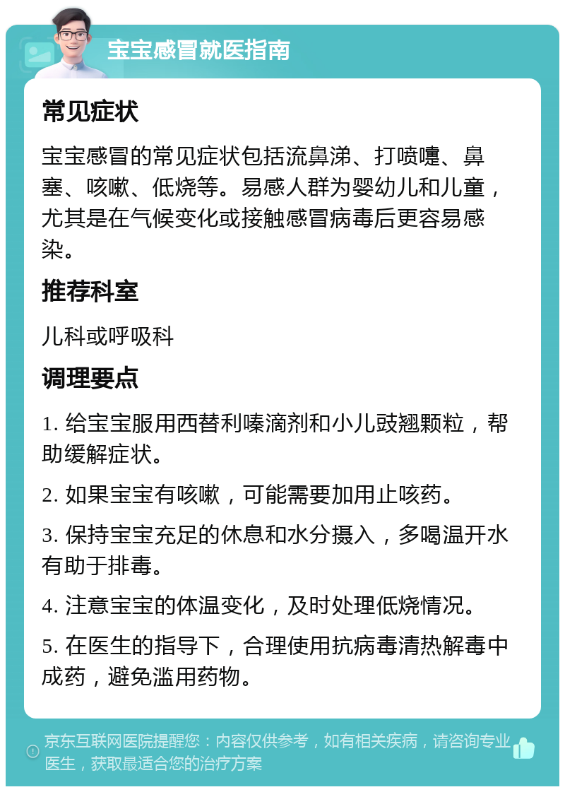 宝宝感冒就医指南 常见症状 宝宝感冒的常见症状包括流鼻涕、打喷嚏、鼻塞、咳嗽、低烧等。易感人群为婴幼儿和儿童，尤其是在气候变化或接触感冒病毒后更容易感染。 推荐科室 儿科或呼吸科 调理要点 1. 给宝宝服用西替利嗪滴剂和小儿豉翘颗粒，帮助缓解症状。 2. 如果宝宝有咳嗽，可能需要加用止咳药。 3. 保持宝宝充足的休息和水分摄入，多喝温开水有助于排毒。 4. 注意宝宝的体温变化，及时处理低烧情况。 5. 在医生的指导下，合理使用抗病毒清热解毒中成药，避免滥用药物。