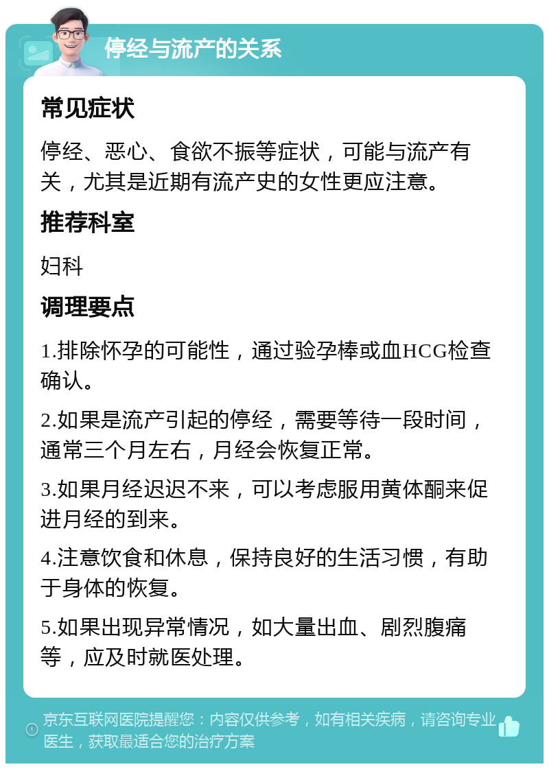 停经与流产的关系 常见症状 停经、恶心、食欲不振等症状，可能与流产有关，尤其是近期有流产史的女性更应注意。 推荐科室 妇科 调理要点 1.排除怀孕的可能性，通过验孕棒或血HCG检查确认。 2.如果是流产引起的停经，需要等待一段时间，通常三个月左右，月经会恢复正常。 3.如果月经迟迟不来，可以考虑服用黄体酮来促进月经的到来。 4.注意饮食和休息，保持良好的生活习惯，有助于身体的恢复。 5.如果出现异常情况，如大量出血、剧烈腹痛等，应及时就医处理。