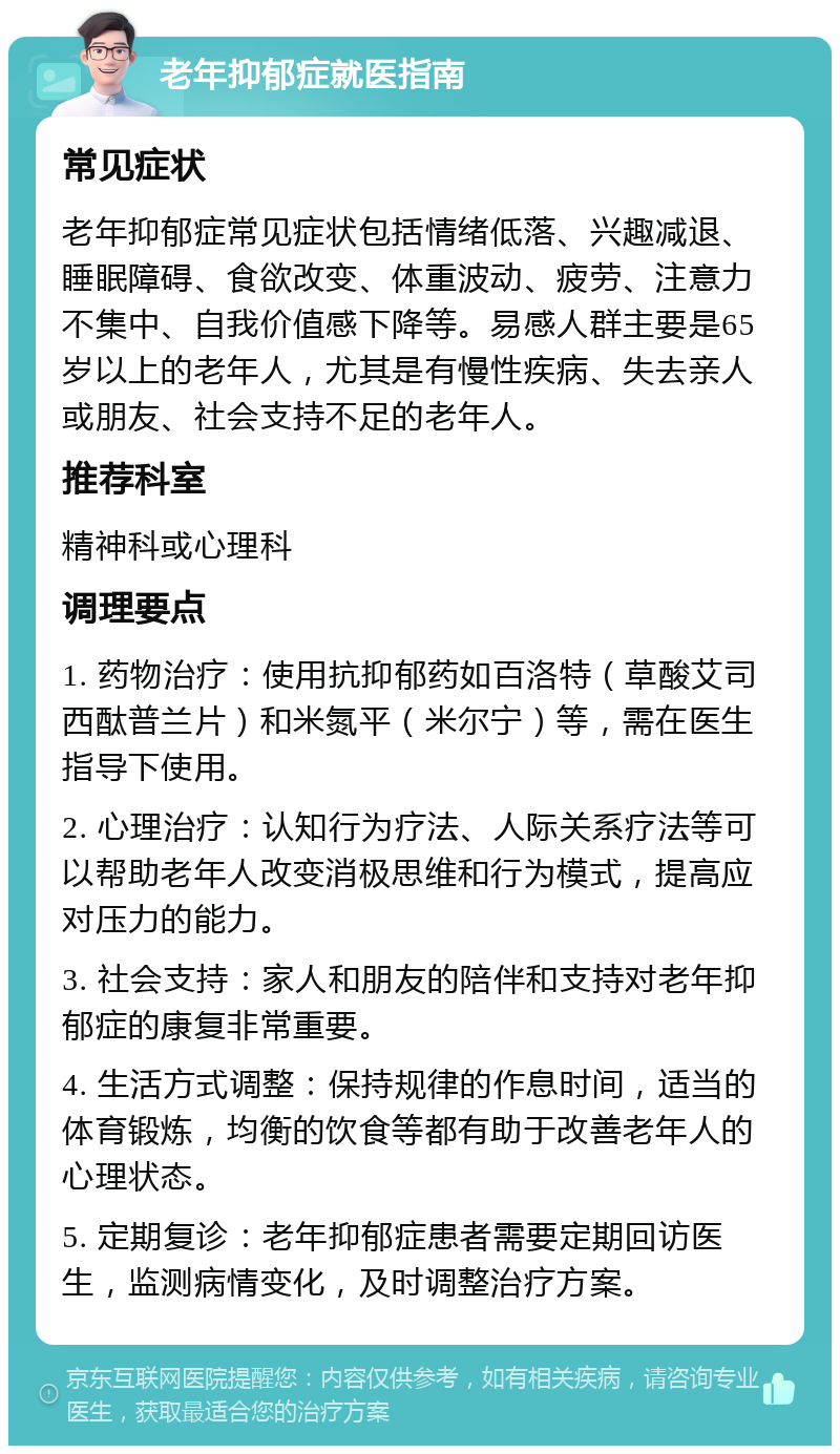 老年抑郁症就医指南 常见症状 老年抑郁症常见症状包括情绪低落、兴趣减退、睡眠障碍、食欲改变、体重波动、疲劳、注意力不集中、自我价值感下降等。易感人群主要是65岁以上的老年人，尤其是有慢性疾病、失去亲人或朋友、社会支持不足的老年人。 推荐科室 精神科或心理科 调理要点 1. 药物治疗：使用抗抑郁药如百洛特（草酸艾司西酞普兰片）和米氮平（米尔宁）等，需在医生指导下使用。 2. 心理治疗：认知行为疗法、人际关系疗法等可以帮助老年人改变消极思维和行为模式，提高应对压力的能力。 3. 社会支持：家人和朋友的陪伴和支持对老年抑郁症的康复非常重要。 4. 生活方式调整：保持规律的作息时间，适当的体育锻炼，均衡的饮食等都有助于改善老年人的心理状态。 5. 定期复诊：老年抑郁症患者需要定期回访医生，监测病情变化，及时调整治疗方案。