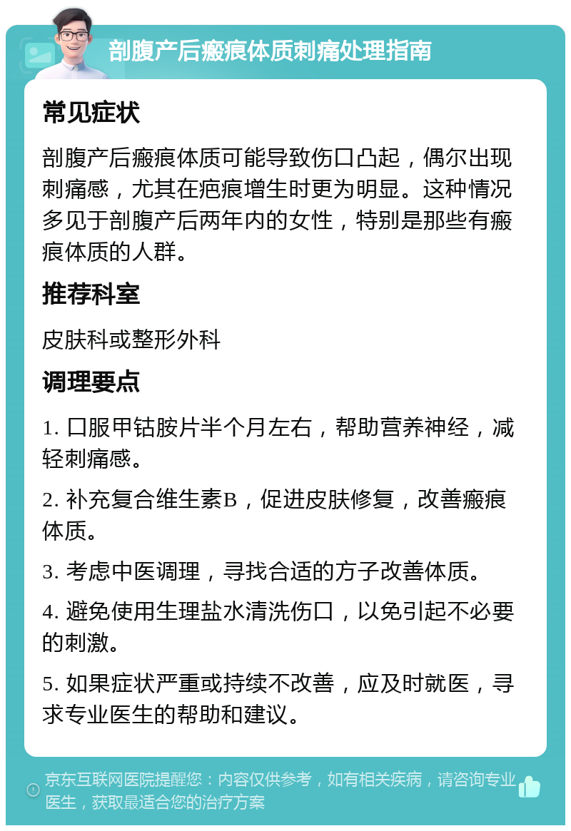 剖腹产后瘢痕体质刺痛处理指南 常见症状 剖腹产后瘢痕体质可能导致伤口凸起，偶尔出现刺痛感，尤其在疤痕增生时更为明显。这种情况多见于剖腹产后两年内的女性，特别是那些有瘢痕体质的人群。 推荐科室 皮肤科或整形外科 调理要点 1. 口服甲钴胺片半个月左右，帮助营养神经，减轻刺痛感。 2. 补充复合维生素B，促进皮肤修复，改善瘢痕体质。 3. 考虑中医调理，寻找合适的方子改善体质。 4. 避免使用生理盐水清洗伤口，以免引起不必要的刺激。 5. 如果症状严重或持续不改善，应及时就医，寻求专业医生的帮助和建议。