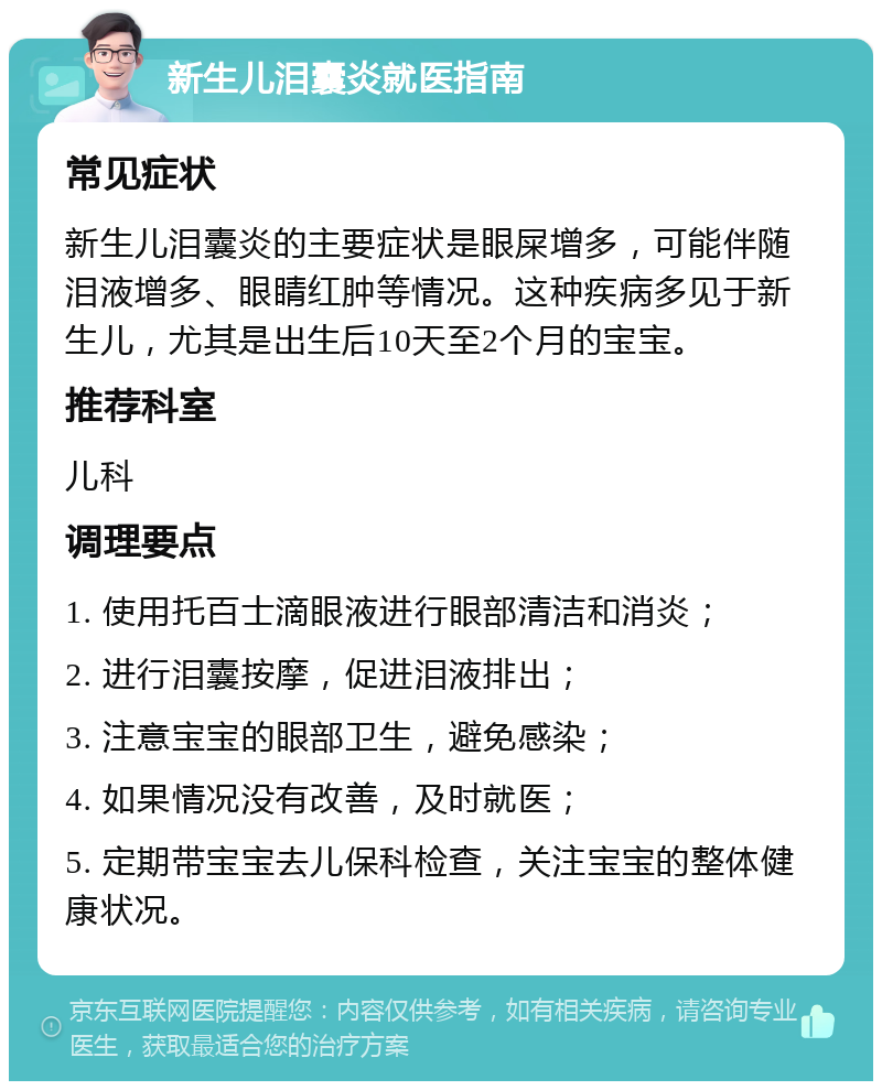 新生儿泪囊炎就医指南 常见症状 新生儿泪囊炎的主要症状是眼屎增多，可能伴随泪液增多、眼睛红肿等情况。这种疾病多见于新生儿，尤其是出生后10天至2个月的宝宝。 推荐科室 儿科 调理要点 1. 使用托百士滴眼液进行眼部清洁和消炎； 2. 进行泪囊按摩，促进泪液排出； 3. 注意宝宝的眼部卫生，避免感染； 4. 如果情况没有改善，及时就医； 5. 定期带宝宝去儿保科检查，关注宝宝的整体健康状况。