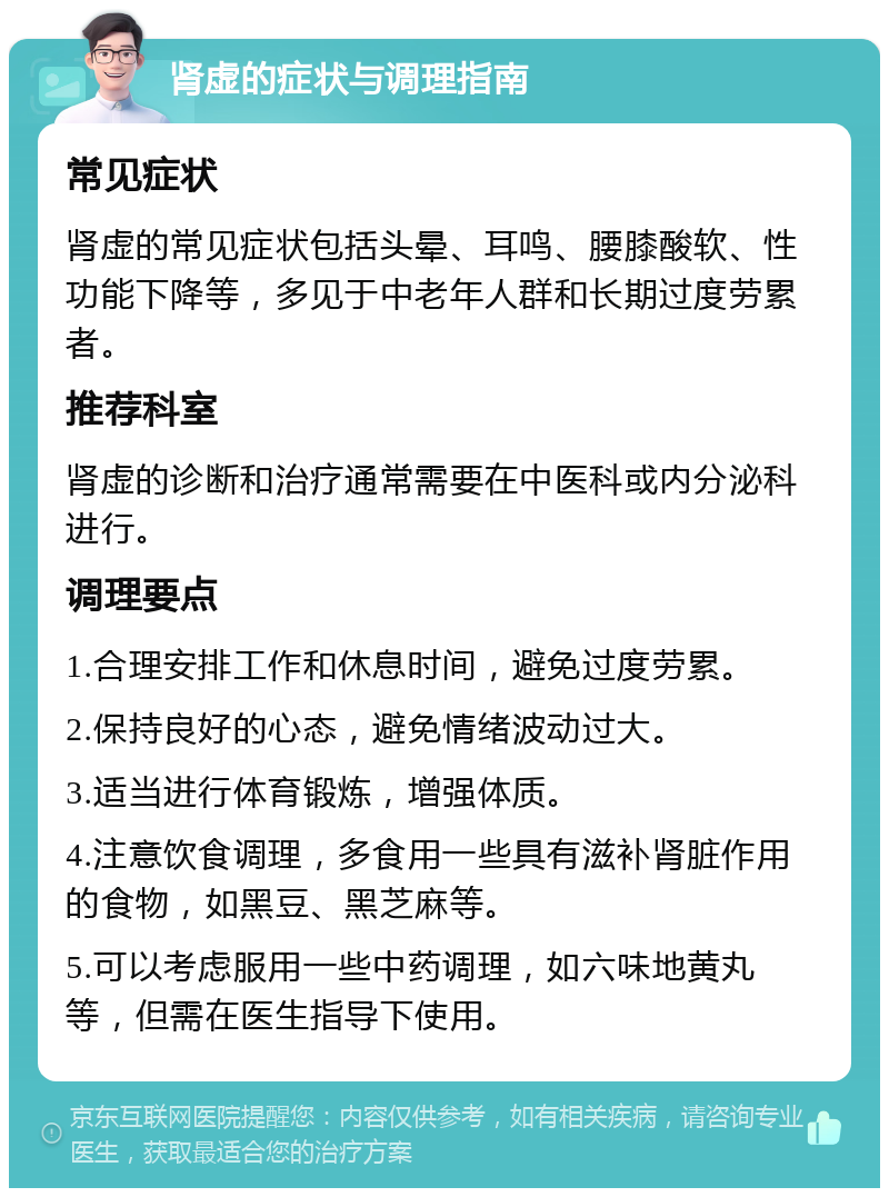 肾虚的症状与调理指南 常见症状 肾虚的常见症状包括头晕、耳鸣、腰膝酸软、性功能下降等，多见于中老年人群和长期过度劳累者。 推荐科室 肾虚的诊断和治疗通常需要在中医科或内分泌科进行。 调理要点 1.合理安排工作和休息时间，避免过度劳累。 2.保持良好的心态，避免情绪波动过大。 3.适当进行体育锻炼，增强体质。 4.注意饮食调理，多食用一些具有滋补肾脏作用的食物，如黑豆、黑芝麻等。 5.可以考虑服用一些中药调理，如六味地黄丸等，但需在医生指导下使用。