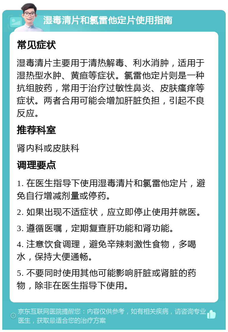 湿毒清片和氯雷他定片使用指南 常见症状 湿毒清片主要用于清热解毒、利水消肿，适用于湿热型水肿、黄疸等症状。氯雷他定片则是一种抗组胺药，常用于治疗过敏性鼻炎、皮肤瘙痒等症状。两者合用可能会增加肝脏负担，引起不良反应。 推荐科室 肾内科或皮肤科 调理要点 1. 在医生指导下使用湿毒清片和氯雷他定片，避免自行增减剂量或停药。 2. 如果出现不适症状，应立即停止使用并就医。 3. 遵循医嘱，定期复查肝功能和肾功能。 4. 注意饮食调理，避免辛辣刺激性食物，多喝水，保持大便通畅。 5. 不要同时使用其他可能影响肝脏或肾脏的药物，除非在医生指导下使用。