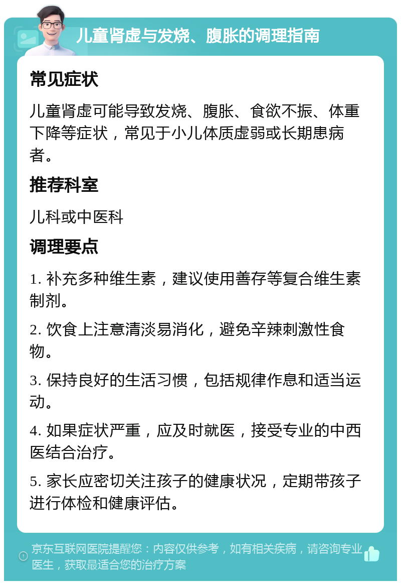 儿童肾虚与发烧、腹胀的调理指南 常见症状 儿童肾虚可能导致发烧、腹胀、食欲不振、体重下降等症状，常见于小儿体质虚弱或长期患病者。 推荐科室 儿科或中医科 调理要点 1. 补充多种维生素，建议使用善存等复合维生素制剂。 2. 饮食上注意清淡易消化，避免辛辣刺激性食物。 3. 保持良好的生活习惯，包括规律作息和适当运动。 4. 如果症状严重，应及时就医，接受专业的中西医结合治疗。 5. 家长应密切关注孩子的健康状况，定期带孩子进行体检和健康评估。