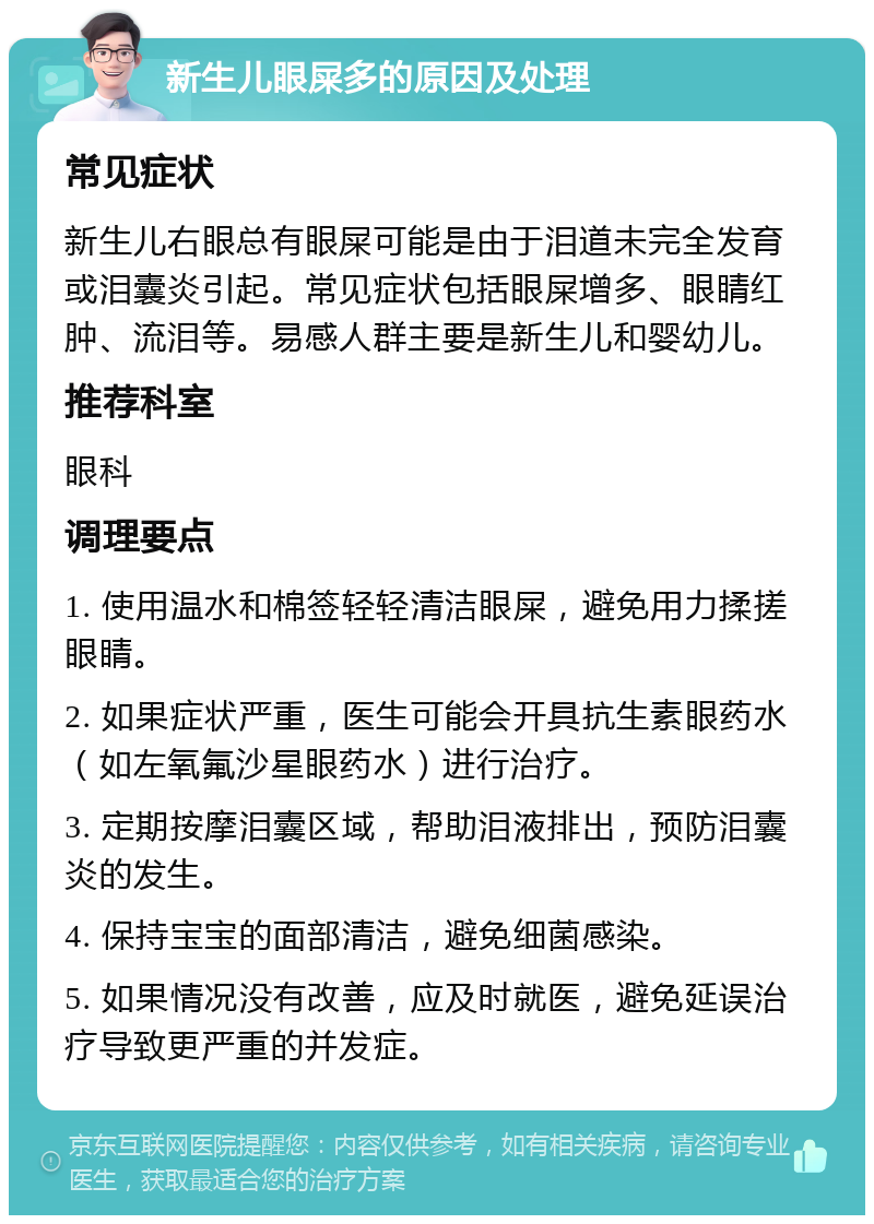 新生儿眼屎多的原因及处理 常见症状 新生儿右眼总有眼屎可能是由于泪道未完全发育或泪囊炎引起。常见症状包括眼屎增多、眼睛红肿、流泪等。易感人群主要是新生儿和婴幼儿。 推荐科室 眼科 调理要点 1. 使用温水和棉签轻轻清洁眼屎，避免用力揉搓眼睛。 2. 如果症状严重，医生可能会开具抗生素眼药水（如左氧氟沙星眼药水）进行治疗。 3. 定期按摩泪囊区域，帮助泪液排出，预防泪囊炎的发生。 4. 保持宝宝的面部清洁，避免细菌感染。 5. 如果情况没有改善，应及时就医，避免延误治疗导致更严重的并发症。