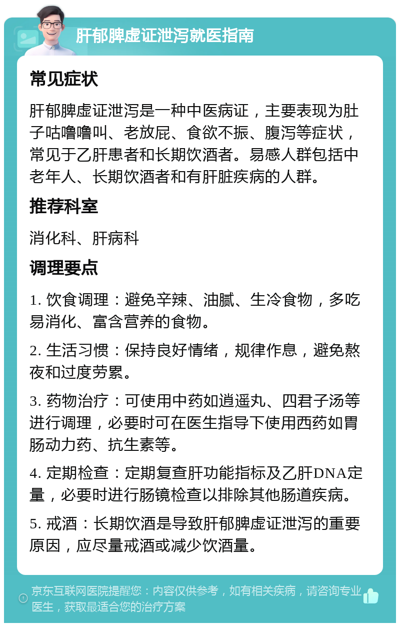 肝郁脾虚证泄泻就医指南 常见症状 肝郁脾虚证泄泻是一种中医病证，主要表现为肚子咕噜噜叫、老放屁、食欲不振、腹泻等症状，常见于乙肝患者和长期饮酒者。易感人群包括中老年人、长期饮酒者和有肝脏疾病的人群。 推荐科室 消化科、肝病科 调理要点 1. 饮食调理：避免辛辣、油腻、生冷食物，多吃易消化、富含营养的食物。 2. 生活习惯：保持良好情绪，规律作息，避免熬夜和过度劳累。 3. 药物治疗：可使用中药如逍遥丸、四君子汤等进行调理，必要时可在医生指导下使用西药如胃肠动力药、抗生素等。 4. 定期检查：定期复查肝功能指标及乙肝DNA定量，必要时进行肠镜检查以排除其他肠道疾病。 5. 戒酒：长期饮酒是导致肝郁脾虚证泄泻的重要原因，应尽量戒酒或减少饮酒量。