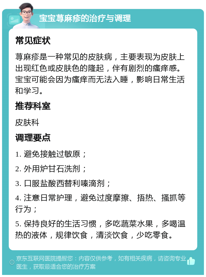 宝宝荨麻疹的治疗与调理 常见症状 荨麻疹是一种常见的皮肤病，主要表现为皮肤上出现红色或皮肤色的隆起，伴有剧烈的瘙痒感。宝宝可能会因为瘙痒而无法入睡，影响日常生活和学习。 推荐科室 皮肤科 调理要点 1. 避免接触过敏原； 2. 外用炉甘石洗剂； 3. 口服盐酸西替利嗪滴剂； 4. 注意日常护理，避免过度摩擦、捂热、搔抓等行为； 5. 保持良好的生活习惯，多吃蔬菜水果，多喝温热的液体，规律饮食，清淡饮食，少吃零食。