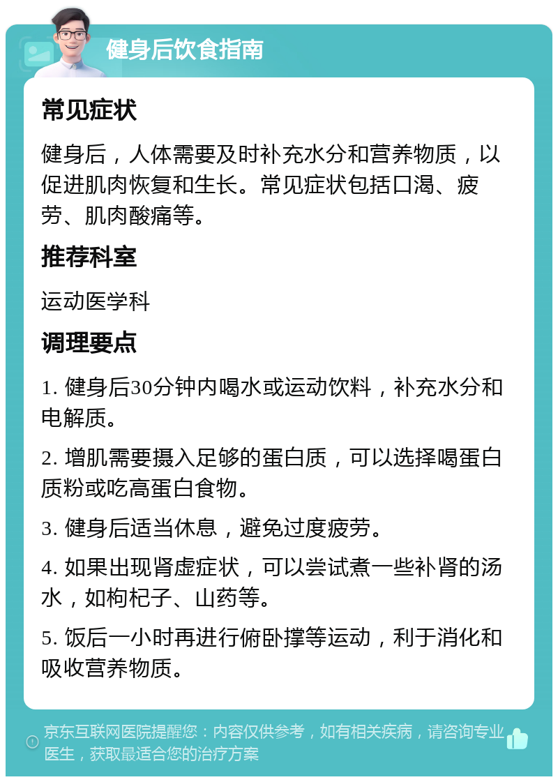 健身后饮食指南 常见症状 健身后，人体需要及时补充水分和营养物质，以促进肌肉恢复和生长。常见症状包括口渴、疲劳、肌肉酸痛等。 推荐科室 运动医学科 调理要点 1. 健身后30分钟内喝水或运动饮料，补充水分和电解质。 2. 增肌需要摄入足够的蛋白质，可以选择喝蛋白质粉或吃高蛋白食物。 3. 健身后适当休息，避免过度疲劳。 4. 如果出现肾虚症状，可以尝试煮一些补肾的汤水，如枸杞子、山药等。 5. 饭后一小时再进行俯卧撑等运动，利于消化和吸收营养物质。