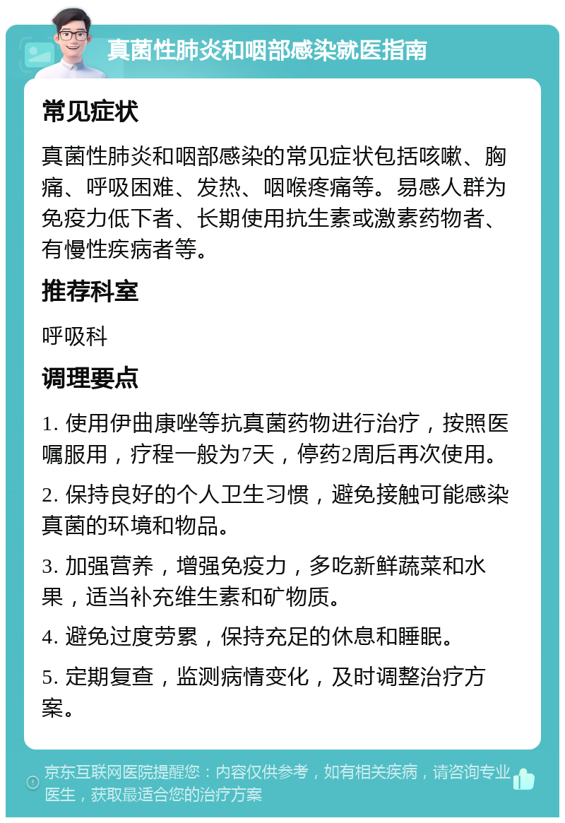 真菌性肺炎和咽部感染就医指南 常见症状 真菌性肺炎和咽部感染的常见症状包括咳嗽、胸痛、呼吸困难、发热、咽喉疼痛等。易感人群为免疫力低下者、长期使用抗生素或激素药物者、有慢性疾病者等。 推荐科室 呼吸科 调理要点 1. 使用伊曲康唑等抗真菌药物进行治疗，按照医嘱服用，疗程一般为7天，停药2周后再次使用。 2. 保持良好的个人卫生习惯，避免接触可能感染真菌的环境和物品。 3. 加强营养，增强免疫力，多吃新鲜蔬菜和水果，适当补充维生素和矿物质。 4. 避免过度劳累，保持充足的休息和睡眠。 5. 定期复查，监测病情变化，及时调整治疗方案。