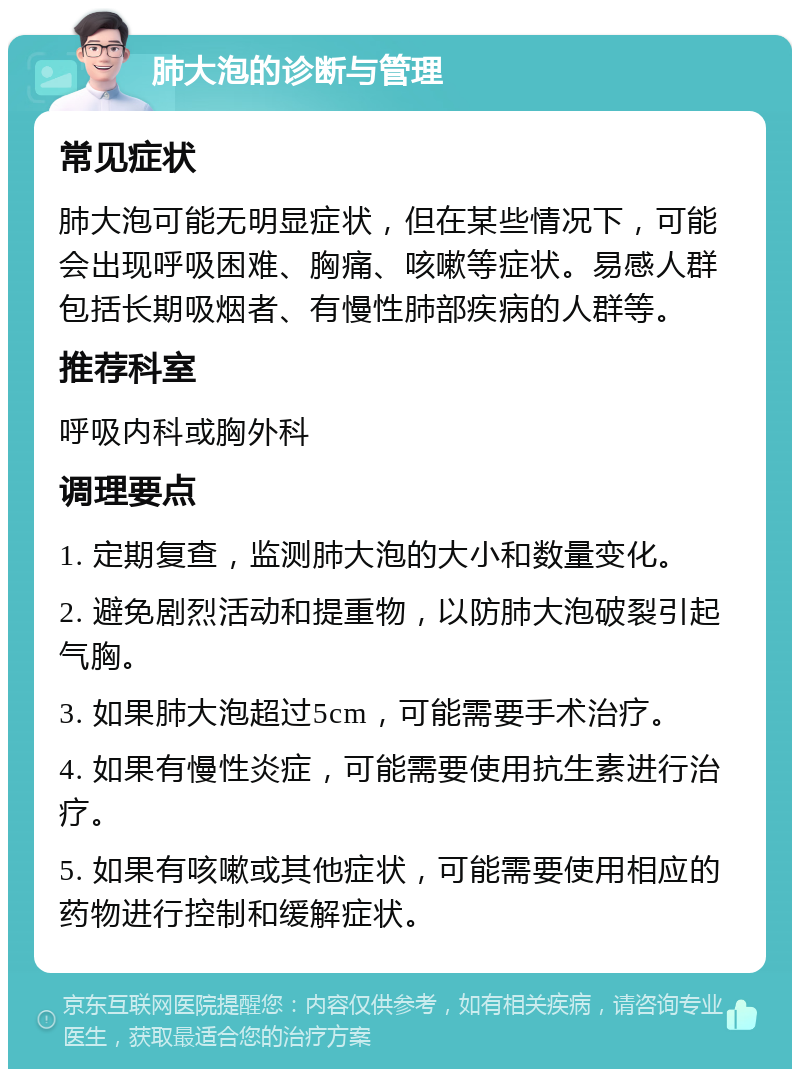 肺大泡的诊断与管理 常见症状 肺大泡可能无明显症状，但在某些情况下，可能会出现呼吸困难、胸痛、咳嗽等症状。易感人群包括长期吸烟者、有慢性肺部疾病的人群等。 推荐科室 呼吸内科或胸外科 调理要点 1. 定期复查，监测肺大泡的大小和数量变化。 2. 避免剧烈活动和提重物，以防肺大泡破裂引起气胸。 3. 如果肺大泡超过5cm，可能需要手术治疗。 4. 如果有慢性炎症，可能需要使用抗生素进行治疗。 5. 如果有咳嗽或其他症状，可能需要使用相应的药物进行控制和缓解症状。