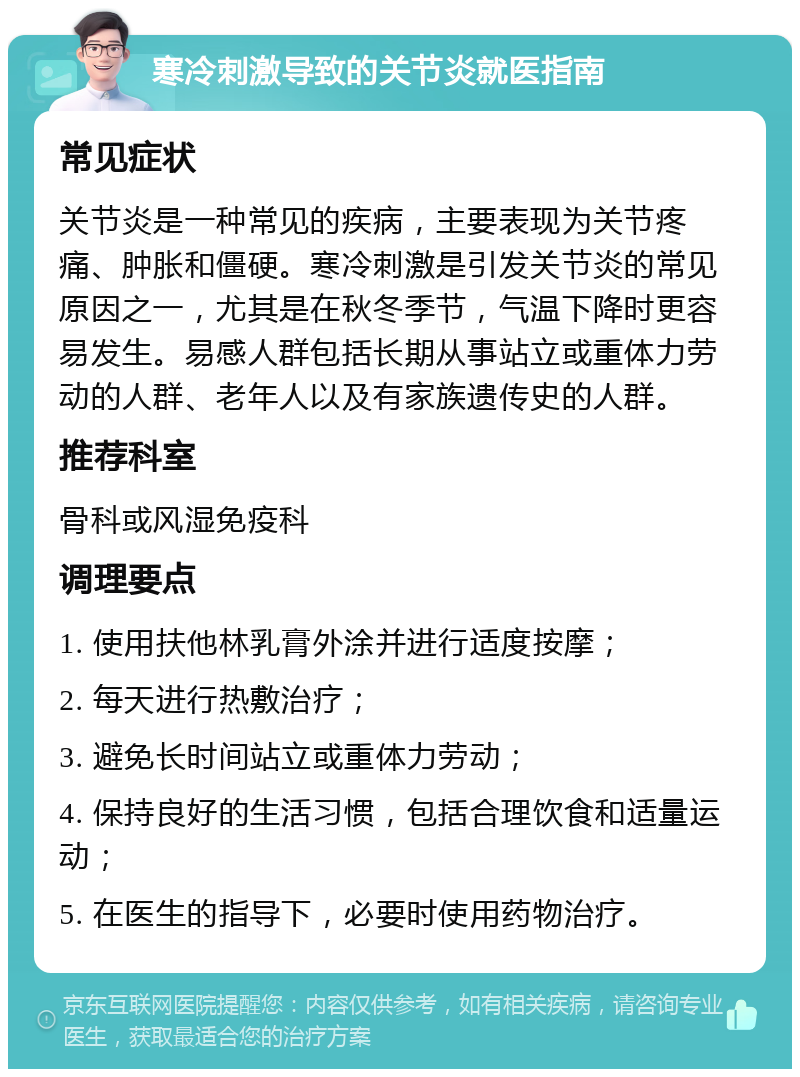 寒冷刺激导致的关节炎就医指南 常见症状 关节炎是一种常见的疾病，主要表现为关节疼痛、肿胀和僵硬。寒冷刺激是引发关节炎的常见原因之一，尤其是在秋冬季节，气温下降时更容易发生。易感人群包括长期从事站立或重体力劳动的人群、老年人以及有家族遗传史的人群。 推荐科室 骨科或风湿免疫科 调理要点 1. 使用扶他林乳膏外涂并进行适度按摩； 2. 每天进行热敷治疗； 3. 避免长时间站立或重体力劳动； 4. 保持良好的生活习惯，包括合理饮食和适量运动； 5. 在医生的指导下，必要时使用药物治疗。