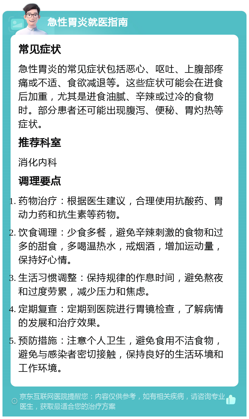 急性胃炎就医指南 常见症状 急性胃炎的常见症状包括恶心、呕吐、上腹部疼痛或不适、食欲减退等。这些症状可能会在进食后加重，尤其是进食油腻、辛辣或过冷的食物时。部分患者还可能出现腹泻、便秘、胃灼热等症状。 推荐科室 消化内科 调理要点 药物治疗：根据医生建议，合理使用抗酸药、胃动力药和抗生素等药物。 饮食调理：少食多餐，避免辛辣刺激的食物和过多的甜食，多喝温热水，戒烟酒，增加运动量，保持好心情。 生活习惯调整：保持规律的作息时间，避免熬夜和过度劳累，减少压力和焦虑。 定期复查：定期到医院进行胃镜检查，了解病情的发展和治疗效果。 预防措施：注意个人卫生，避免食用不洁食物，避免与感染者密切接触，保持良好的生活环境和工作环境。