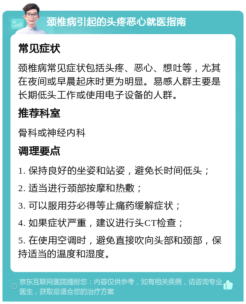 颈椎病引起的头疼恶心就医指南 常见症状 颈椎病常见症状包括头疼、恶心、想吐等，尤其在夜间或早晨起床时更为明显。易感人群主要是长期低头工作或使用电子设备的人群。 推荐科室 骨科或神经内科 调理要点 1. 保持良好的坐姿和站姿，避免长时间低头； 2. 适当进行颈部按摩和热敷； 3. 可以服用芬必得等止痛药缓解症状； 4. 如果症状严重，建议进行头CT检查； 5. 在使用空调时，避免直接吹向头部和颈部，保持适当的温度和湿度。