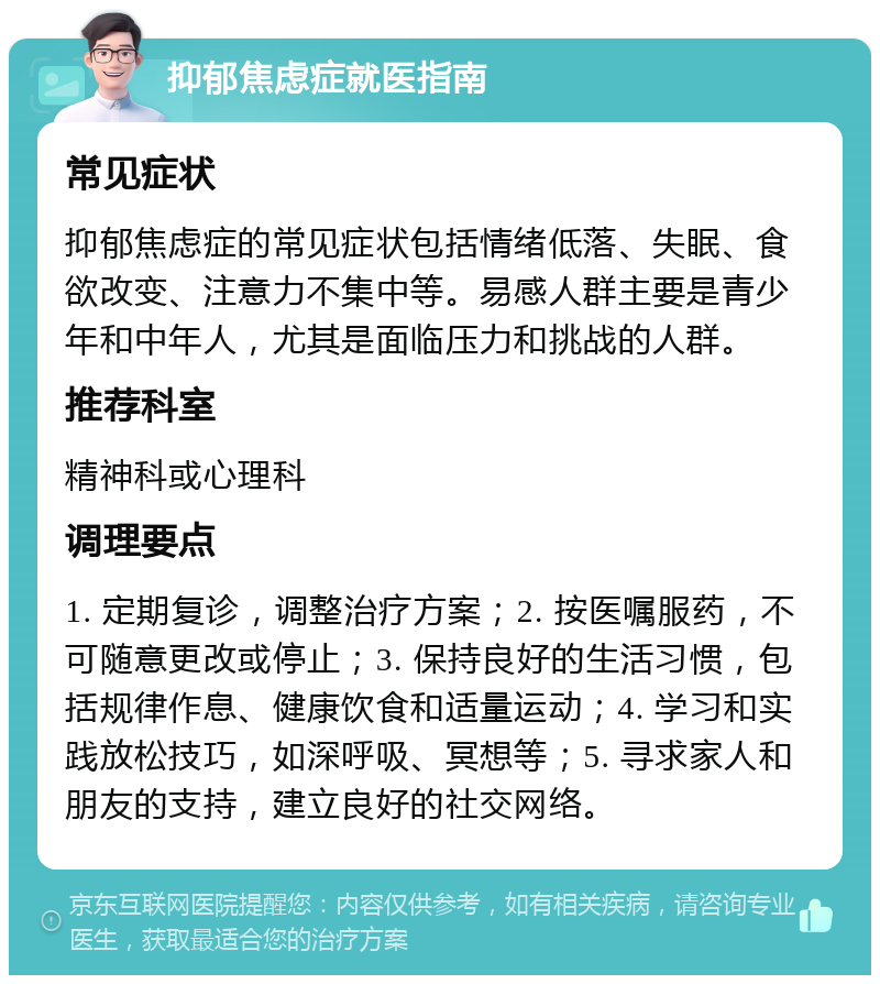 抑郁焦虑症就医指南 常见症状 抑郁焦虑症的常见症状包括情绪低落、失眠、食欲改变、注意力不集中等。易感人群主要是青少年和中年人，尤其是面临压力和挑战的人群。 推荐科室 精神科或心理科 调理要点 1. 定期复诊，调整治疗方案；2. 按医嘱服药，不可随意更改或停止；3. 保持良好的生活习惯，包括规律作息、健康饮食和适量运动；4. 学习和实践放松技巧，如深呼吸、冥想等；5. 寻求家人和朋友的支持，建立良好的社交网络。