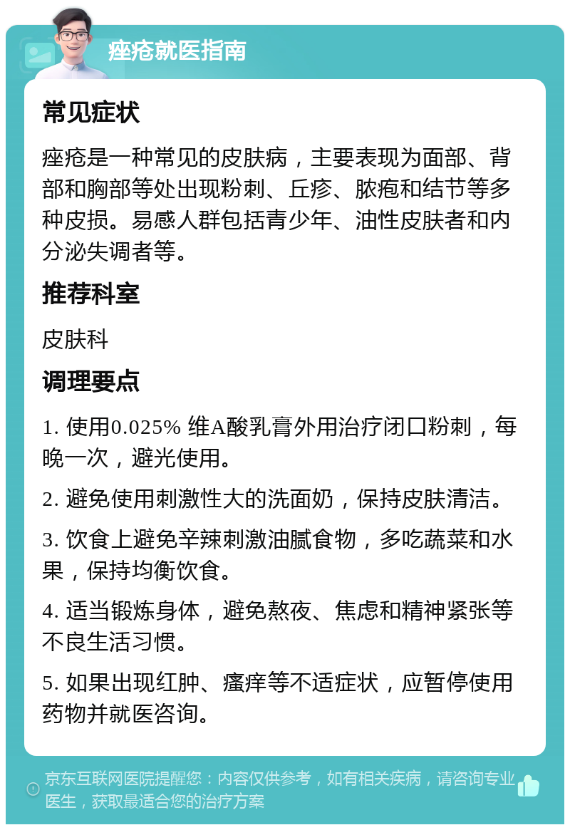 痤疮就医指南 常见症状 痤疮是一种常见的皮肤病，主要表现为面部、背部和胸部等处出现粉刺、丘疹、脓疱和结节等多种皮损。易感人群包括青少年、油性皮肤者和内分泌失调者等。 推荐科室 皮肤科 调理要点 1. 使用0.025% 维A酸乳膏外用治疗闭口粉刺，每晚一次，避光使用。 2. 避免使用刺激性大的洗面奶，保持皮肤清洁。 3. 饮食上避免辛辣刺激油腻食物，多吃蔬菜和水果，保持均衡饮食。 4. 适当锻炼身体，避免熬夜、焦虑和精神紧张等不良生活习惯。 5. 如果出现红肿、瘙痒等不适症状，应暂停使用药物并就医咨询。