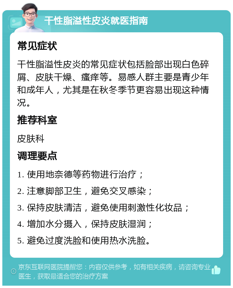 干性脂溢性皮炎就医指南 常见症状 干性脂溢性皮炎的常见症状包括脸部出现白色碎屑、皮肤干燥、瘙痒等。易感人群主要是青少年和成年人，尤其是在秋冬季节更容易出现这种情况。 推荐科室 皮肤科 调理要点 1. 使用地奈德等药物进行治疗； 2. 注意脚部卫生，避免交叉感染； 3. 保持皮肤清洁，避免使用刺激性化妆品； 4. 增加水分摄入，保持皮肤湿润； 5. 避免过度洗脸和使用热水洗脸。