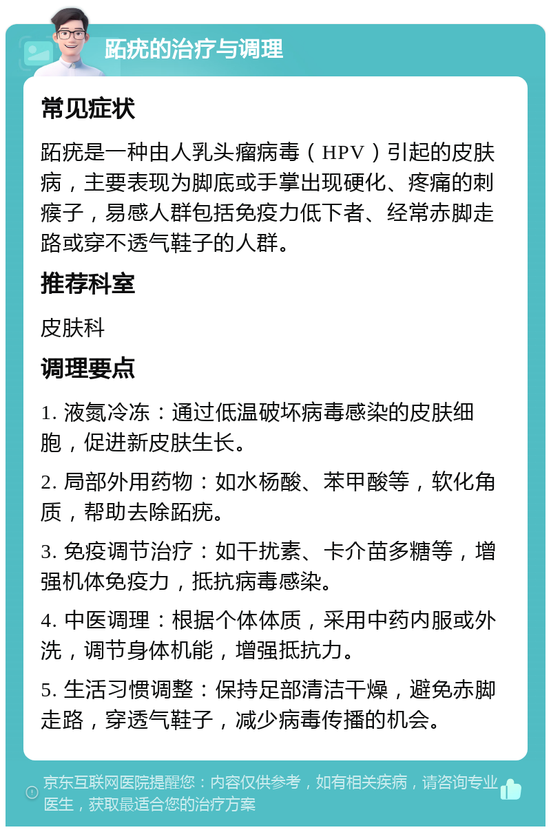 跖疣的治疗与调理 常见症状 跖疣是一种由人乳头瘤病毒（HPV）引起的皮肤病，主要表现为脚底或手掌出现硬化、疼痛的刺瘊子，易感人群包括免疫力低下者、经常赤脚走路或穿不透气鞋子的人群。 推荐科室 皮肤科 调理要点 1. 液氮冷冻：通过低温破坏病毒感染的皮肤细胞，促进新皮肤生长。 2. 局部外用药物：如水杨酸、苯甲酸等，软化角质，帮助去除跖疣。 3. 免疫调节治疗：如干扰素、卡介苗多糖等，增强机体免疫力，抵抗病毒感染。 4. 中医调理：根据个体体质，采用中药内服或外洗，调节身体机能，增强抵抗力。 5. 生活习惯调整：保持足部清洁干燥，避免赤脚走路，穿透气鞋子，减少病毒传播的机会。