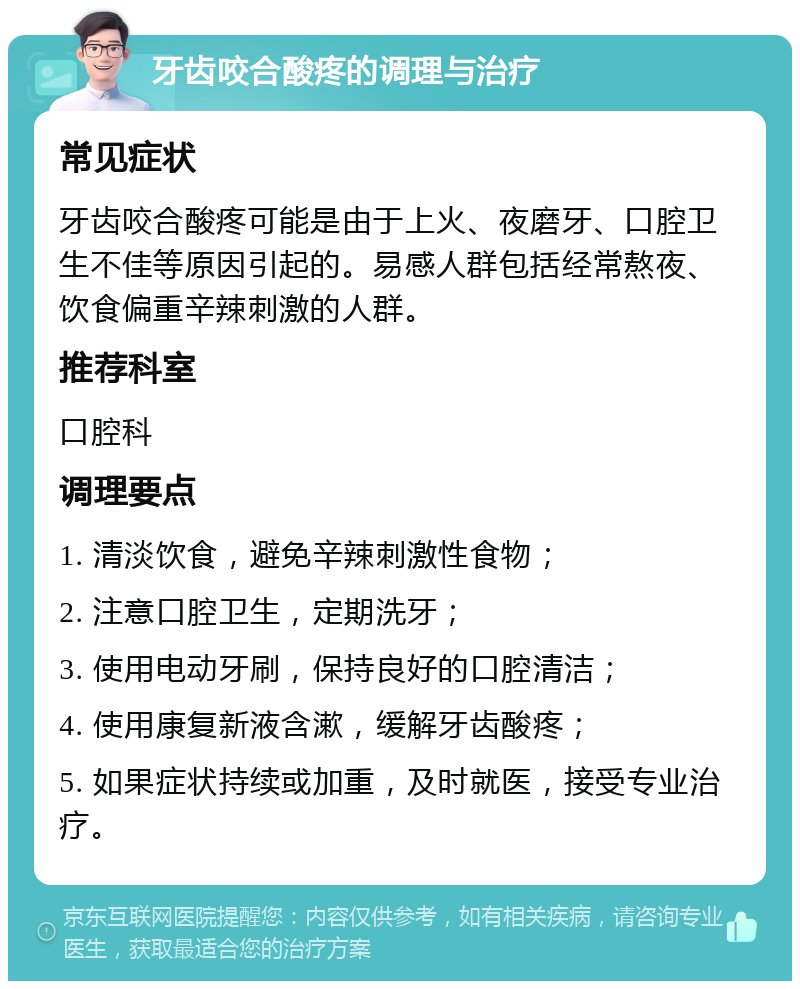 牙齿咬合酸疼的调理与治疗 常见症状 牙齿咬合酸疼可能是由于上火、夜磨牙、口腔卫生不佳等原因引起的。易感人群包括经常熬夜、饮食偏重辛辣刺激的人群。 推荐科室 口腔科 调理要点 1. 清淡饮食，避免辛辣刺激性食物； 2. 注意口腔卫生，定期洗牙； 3. 使用电动牙刷，保持良好的口腔清洁； 4. 使用康复新液含漱，缓解牙齿酸疼； 5. 如果症状持续或加重，及时就医，接受专业治疗。