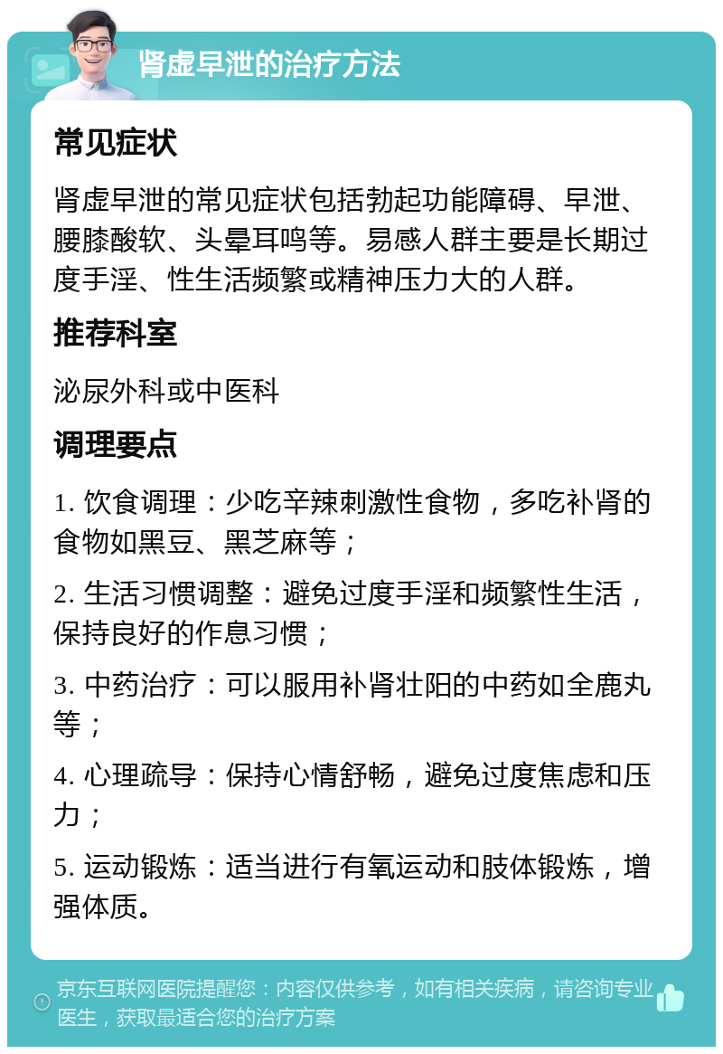 肾虚早泄的治疗方法 常见症状 肾虚早泄的常见症状包括勃起功能障碍、早泄、腰膝酸软、头晕耳鸣等。易感人群主要是长期过度手淫、性生活频繁或精神压力大的人群。 推荐科室 泌尿外科或中医科 调理要点 1. 饮食调理：少吃辛辣刺激性食物，多吃补肾的食物如黑豆、黑芝麻等； 2. 生活习惯调整：避免过度手淫和频繁性生活，保持良好的作息习惯； 3. 中药治疗：可以服用补肾壮阳的中药如全鹿丸等； 4. 心理疏导：保持心情舒畅，避免过度焦虑和压力； 5. 运动锻炼：适当进行有氧运动和肢体锻炼，增强体质。