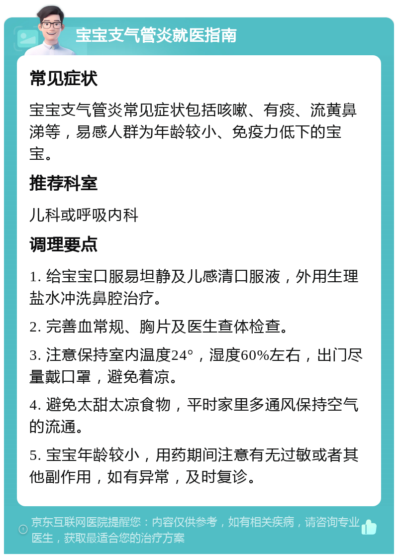 宝宝支气管炎就医指南 常见症状 宝宝支气管炎常见症状包括咳嗽、有痰、流黄鼻涕等，易感人群为年龄较小、免疫力低下的宝宝。 推荐科室 儿科或呼吸内科 调理要点 1. 给宝宝口服易坦静及儿感清口服液，外用生理盐水冲洗鼻腔治疗。 2. 完善血常规、胸片及医生查体检查。 3. 注意保持室内温度24°，湿度60%左右，出门尽量戴口罩，避免着凉。 4. 避免太甜太凉食物，平时家里多通风保持空气的流通。 5. 宝宝年龄较小，用药期间注意有无过敏或者其他副作用，如有异常，及时复诊。