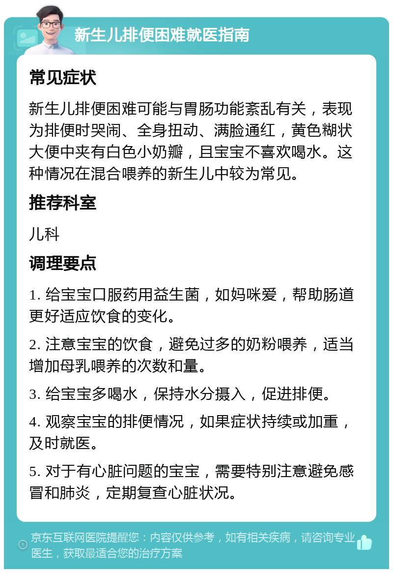 新生儿排便困难就医指南 常见症状 新生儿排便困难可能与胃肠功能紊乱有关，表现为排便时哭闹、全身扭动、满脸通红，黄色糊状大便中夹有白色小奶瓣，且宝宝不喜欢喝水。这种情况在混合喂养的新生儿中较为常见。 推荐科室 儿科 调理要点 1. 给宝宝口服药用益生菌，如妈咪爱，帮助肠道更好适应饮食的变化。 2. 注意宝宝的饮食，避免过多的奶粉喂养，适当增加母乳喂养的次数和量。 3. 给宝宝多喝水，保持水分摄入，促进排便。 4. 观察宝宝的排便情况，如果症状持续或加重，及时就医。 5. 对于有心脏问题的宝宝，需要特别注意避免感冒和肺炎，定期复查心脏状况。