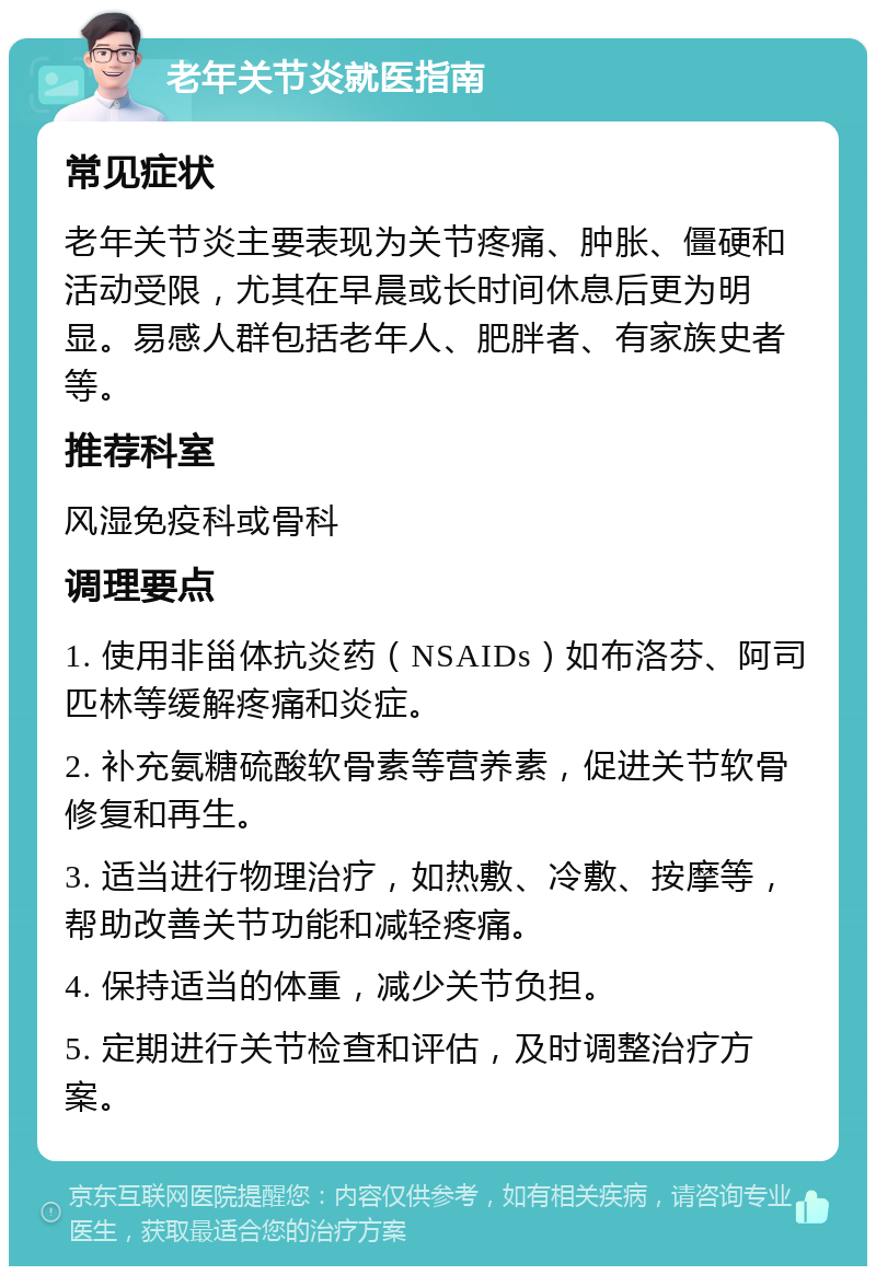 老年关节炎就医指南 常见症状 老年关节炎主要表现为关节疼痛、肿胀、僵硬和活动受限，尤其在早晨或长时间休息后更为明显。易感人群包括老年人、肥胖者、有家族史者等。 推荐科室 风湿免疫科或骨科 调理要点 1. 使用非甾体抗炎药（NSAIDs）如布洛芬、阿司匹林等缓解疼痛和炎症。 2. 补充氨糖硫酸软骨素等营养素，促进关节软骨修复和再生。 3. 适当进行物理治疗，如热敷、冷敷、按摩等，帮助改善关节功能和减轻疼痛。 4. 保持适当的体重，减少关节负担。 5. 定期进行关节检查和评估，及时调整治疗方案。