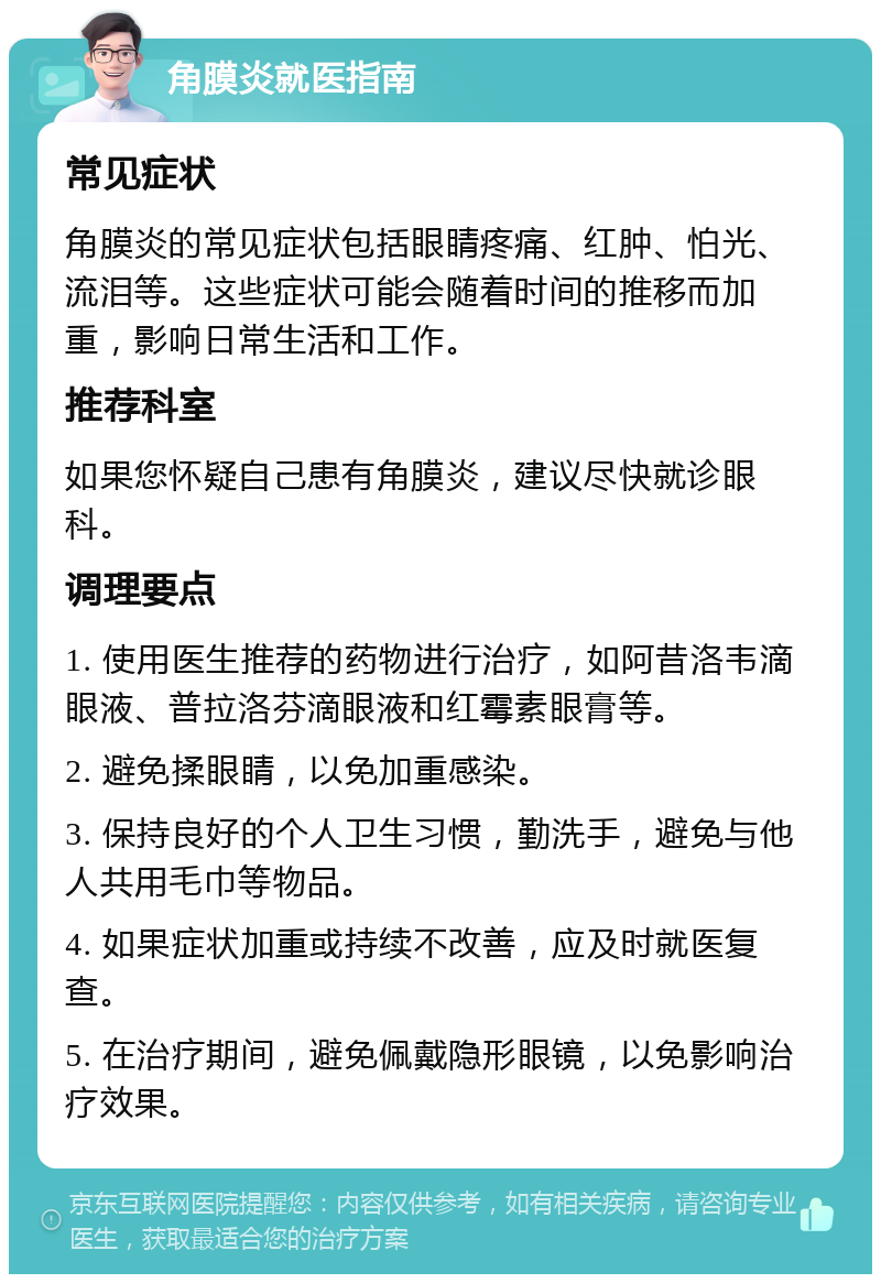 角膜炎就医指南 常见症状 角膜炎的常见症状包括眼睛疼痛、红肿、怕光、流泪等。这些症状可能会随着时间的推移而加重，影响日常生活和工作。 推荐科室 如果您怀疑自己患有角膜炎，建议尽快就诊眼科。 调理要点 1. 使用医生推荐的药物进行治疗，如阿昔洛韦滴眼液、普拉洛芬滴眼液和红霉素眼膏等。 2. 避免揉眼睛，以免加重感染。 3. 保持良好的个人卫生习惯，勤洗手，避免与他人共用毛巾等物品。 4. 如果症状加重或持续不改善，应及时就医复查。 5. 在治疗期间，避免佩戴隐形眼镜，以免影响治疗效果。