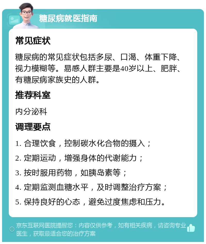 糖尿病就医指南 常见症状 糖尿病的常见症状包括多尿、口渴、体重下降、视力模糊等。易感人群主要是40岁以上、肥胖、有糖尿病家族史的人群。 推荐科室 内分泌科 调理要点 1. 合理饮食，控制碳水化合物的摄入； 2. 定期运动，增强身体的代谢能力； 3. 按时服用药物，如胰岛素等； 4. 定期监测血糖水平，及时调整治疗方案； 5. 保持良好的心态，避免过度焦虑和压力。