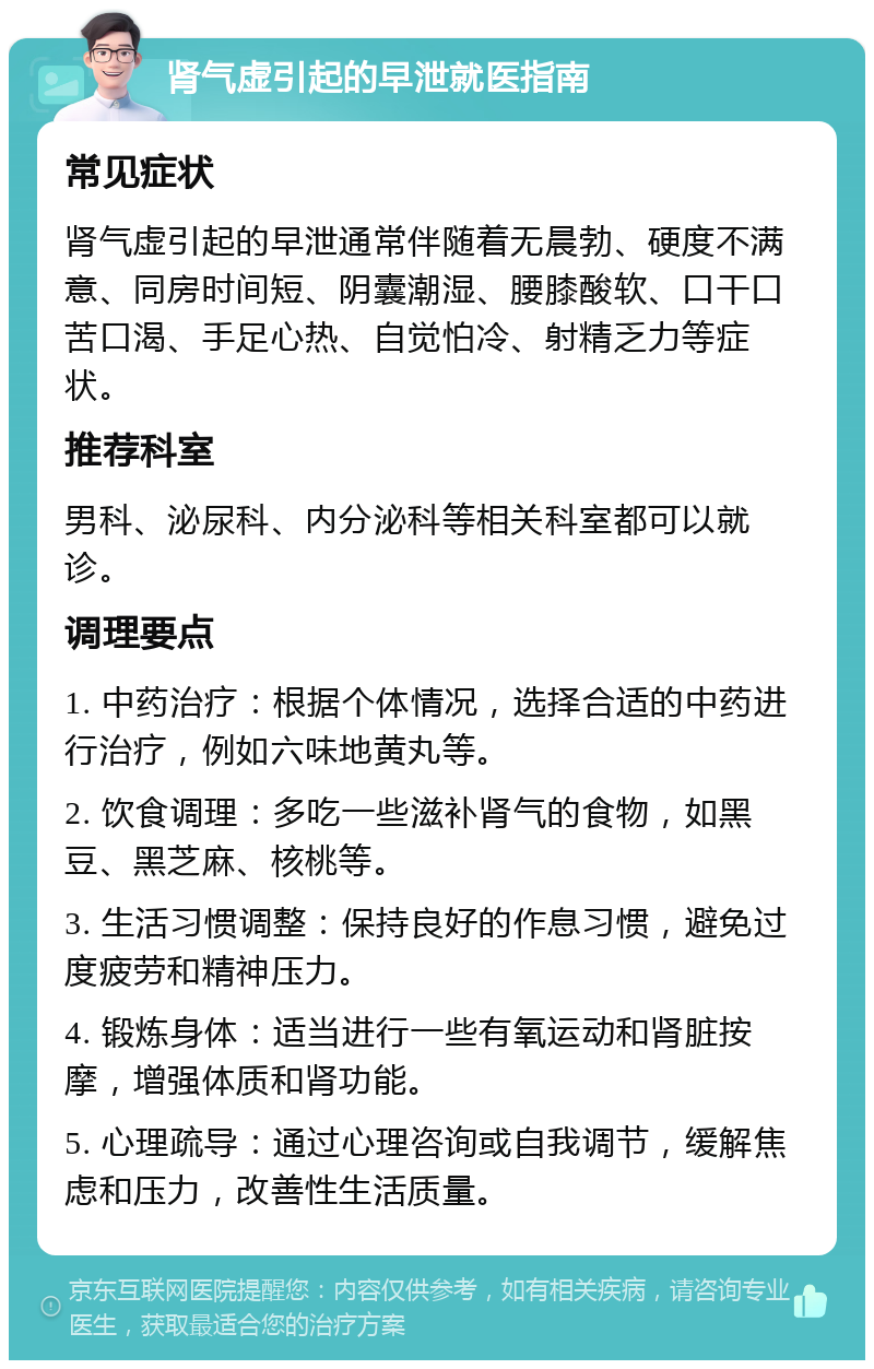 肾气虚引起的早泄就医指南 常见症状 肾气虚引起的早泄通常伴随着无晨勃、硬度不满意、同房时间短、阴囊潮湿、腰膝酸软、口干口苦口渴、手足心热、自觉怕冷、射精乏力等症状。 推荐科室 男科、泌尿科、内分泌科等相关科室都可以就诊。 调理要点 1. 中药治疗：根据个体情况，选择合适的中药进行治疗，例如六味地黄丸等。 2. 饮食调理：多吃一些滋补肾气的食物，如黑豆、黑芝麻、核桃等。 3. 生活习惯调整：保持良好的作息习惯，避免过度疲劳和精神压力。 4. 锻炼身体：适当进行一些有氧运动和肾脏按摩，增强体质和肾功能。 5. 心理疏导：通过心理咨询或自我调节，缓解焦虑和压力，改善性生活质量。