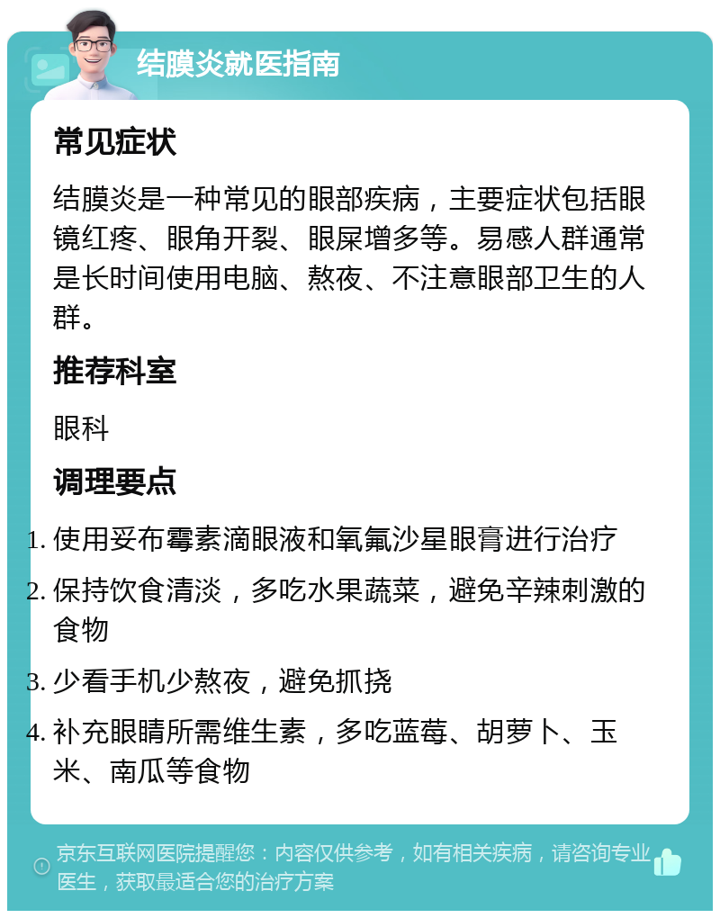 结膜炎就医指南 常见症状 结膜炎是一种常见的眼部疾病，主要症状包括眼镜红疼、眼角开裂、眼屎增多等。易感人群通常是长时间使用电脑、熬夜、不注意眼部卫生的人群。 推荐科室 眼科 调理要点 使用妥布霉素滴眼液和氧氟沙星眼膏进行治疗 保持饮食清淡，多吃水果蔬菜，避免辛辣刺激的食物 少看手机少熬夜，避免抓挠 补充眼睛所需维生素，多吃蓝莓、胡萝卜、玉米、南瓜等食物