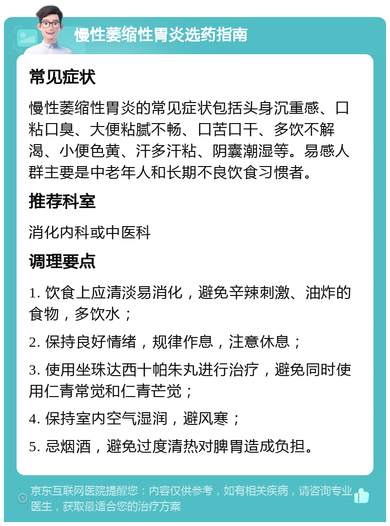 慢性萎缩性胃炎选药指南 常见症状 慢性萎缩性胃炎的常见症状包括头身沉重感、口粘口臭、大便粘腻不畅、口苦口干、多饮不解渴、小便色黄、汗多汗粘、阴囊潮湿等。易感人群主要是中老年人和长期不良饮食习惯者。 推荐科室 消化内科或中医科 调理要点 1. 饮食上应清淡易消化，避免辛辣刺激、油炸的食物，多饮水； 2. 保持良好情绪，规律作息，注意休息； 3. 使用坐珠达西十帕朱丸进行治疗，避免同时使用仁青常觉和仁青芒觉； 4. 保持室内空气湿润，避风寒； 5. 忌烟酒，避免过度清热对脾胃造成负担。