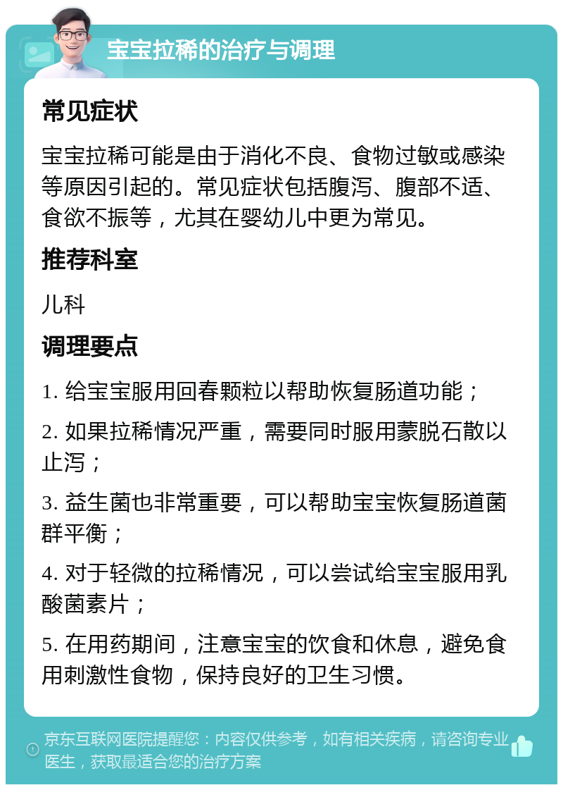 宝宝拉稀的治疗与调理 常见症状 宝宝拉稀可能是由于消化不良、食物过敏或感染等原因引起的。常见症状包括腹泻、腹部不适、食欲不振等，尤其在婴幼儿中更为常见。 推荐科室 儿科 调理要点 1. 给宝宝服用回春颗粒以帮助恢复肠道功能； 2. 如果拉稀情况严重，需要同时服用蒙脱石散以止泻； 3. 益生菌也非常重要，可以帮助宝宝恢复肠道菌群平衡； 4. 对于轻微的拉稀情况，可以尝试给宝宝服用乳酸菌素片； 5. 在用药期间，注意宝宝的饮食和休息，避免食用刺激性食物，保持良好的卫生习惯。