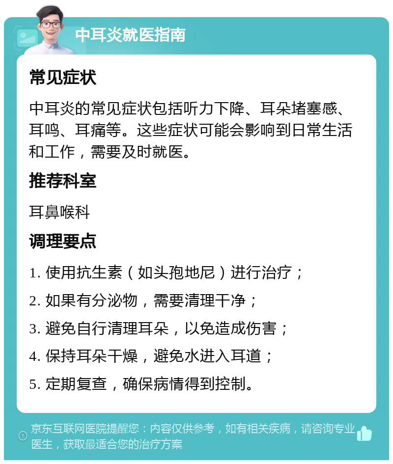 中耳炎就医指南 常见症状 中耳炎的常见症状包括听力下降、耳朵堵塞感、耳鸣、耳痛等。这些症状可能会影响到日常生活和工作，需要及时就医。 推荐科室 耳鼻喉科 调理要点 1. 使用抗生素（如头孢地尼）进行治疗； 2. 如果有分泌物，需要清理干净； 3. 避免自行清理耳朵，以免造成伤害； 4. 保持耳朵干燥，避免水进入耳道； 5. 定期复查，确保病情得到控制。