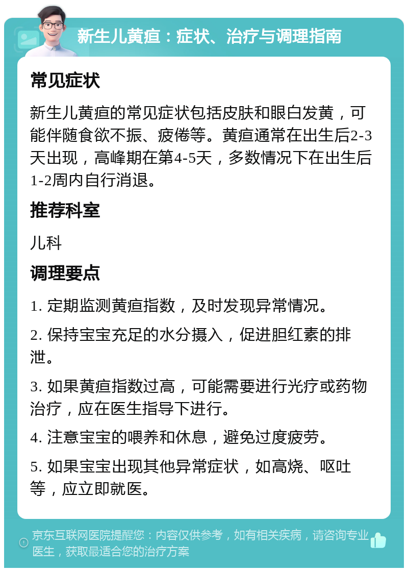 新生儿黄疸：症状、治疗与调理指南 常见症状 新生儿黄疸的常见症状包括皮肤和眼白发黄，可能伴随食欲不振、疲倦等。黄疸通常在出生后2-3天出现，高峰期在第4-5天，多数情况下在出生后1-2周内自行消退。 推荐科室 儿科 调理要点 1. 定期监测黄疸指数，及时发现异常情况。 2. 保持宝宝充足的水分摄入，促进胆红素的排泄。 3. 如果黄疸指数过高，可能需要进行光疗或药物治疗，应在医生指导下进行。 4. 注意宝宝的喂养和休息，避免过度疲劳。 5. 如果宝宝出现其他异常症状，如高烧、呕吐等，应立即就医。