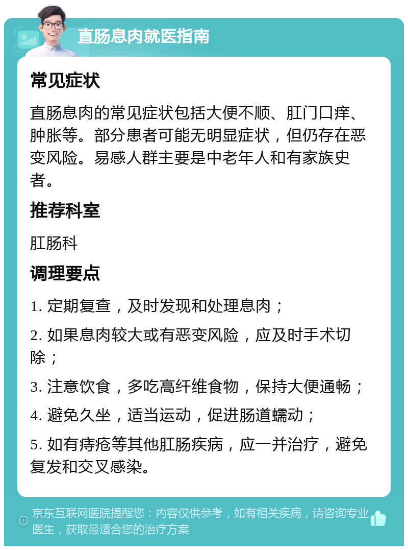 直肠息肉就医指南 常见症状 直肠息肉的常见症状包括大便不顺、肛门口痒、肿胀等。部分患者可能无明显症状，但仍存在恶变风险。易感人群主要是中老年人和有家族史者。 推荐科室 肛肠科 调理要点 1. 定期复查，及时发现和处理息肉； 2. 如果息肉较大或有恶变风险，应及时手术切除； 3. 注意饮食，多吃高纤维食物，保持大便通畅； 4. 避免久坐，适当运动，促进肠道蠕动； 5. 如有痔疮等其他肛肠疾病，应一并治疗，避免复发和交叉感染。