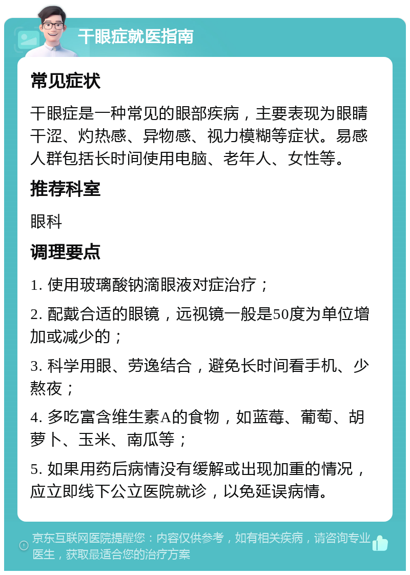 干眼症就医指南 常见症状 干眼症是一种常见的眼部疾病，主要表现为眼睛干涩、灼热感、异物感、视力模糊等症状。易感人群包括长时间使用电脑、老年人、女性等。 推荐科室 眼科 调理要点 1. 使用玻璃酸钠滴眼液对症治疗； 2. 配戴合适的眼镜，远视镜一般是50度为单位增加或减少的； 3. 科学用眼、劳逸结合，避免长时间看手机、少熬夜； 4. 多吃富含维生素A的食物，如蓝莓、葡萄、胡萝卜、玉米、南瓜等； 5. 如果用药后病情没有缓解或出现加重的情况，应立即线下公立医院就诊，以免延误病情。