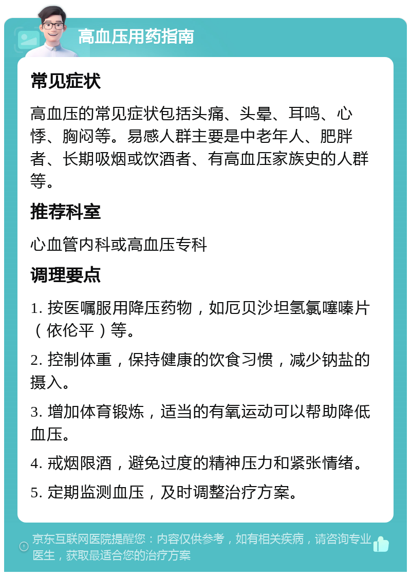 高血压用药指南 常见症状 高血压的常见症状包括头痛、头晕、耳鸣、心悸、胸闷等。易感人群主要是中老年人、肥胖者、长期吸烟或饮酒者、有高血压家族史的人群等。 推荐科室 心血管内科或高血压专科 调理要点 1. 按医嘱服用降压药物，如厄贝沙坦氢氯噻嗪片（依伦平）等。 2. 控制体重，保持健康的饮食习惯，减少钠盐的摄入。 3. 增加体育锻炼，适当的有氧运动可以帮助降低血压。 4. 戒烟限酒，避免过度的精神压力和紧张情绪。 5. 定期监测血压，及时调整治疗方案。