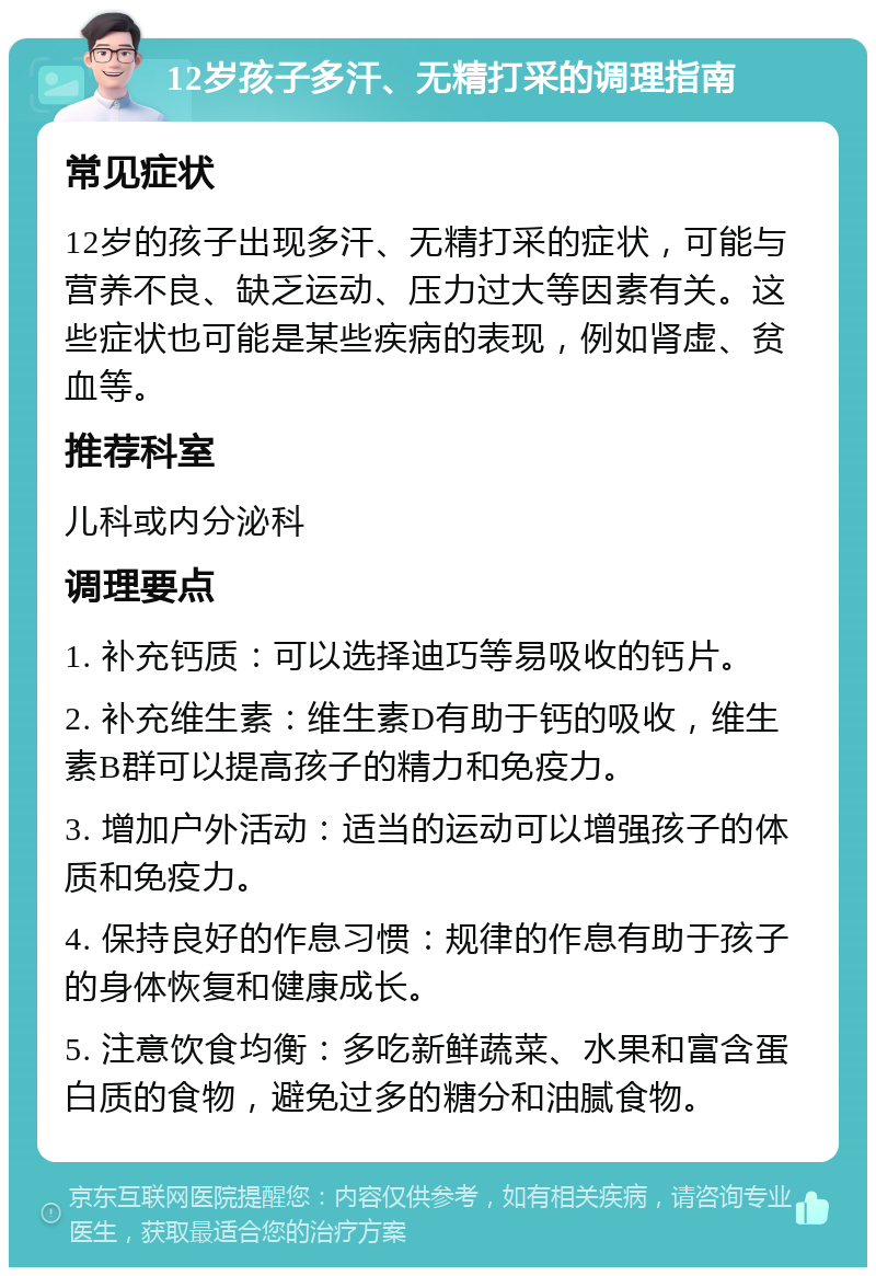 12岁孩子多汗、无精打采的调理指南 常见症状 12岁的孩子出现多汗、无精打采的症状，可能与营养不良、缺乏运动、压力过大等因素有关。这些症状也可能是某些疾病的表现，例如肾虚、贫血等。 推荐科室 儿科或内分泌科 调理要点 1. 补充钙质：可以选择迪巧等易吸收的钙片。 2. 补充维生素：维生素D有助于钙的吸收，维生素B群可以提高孩子的精力和免疫力。 3. 增加户外活动：适当的运动可以增强孩子的体质和免疫力。 4. 保持良好的作息习惯：规律的作息有助于孩子的身体恢复和健康成长。 5. 注意饮食均衡：多吃新鲜蔬菜、水果和富含蛋白质的食物，避免过多的糖分和油腻食物。