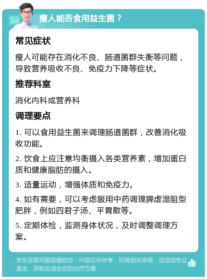 瘦人能否食用益生菌？ 常见症状 瘦人可能存在消化不良、肠道菌群失衡等问题，导致营养吸收不良、免疫力下降等症状。 推荐科室 消化内科或营养科 调理要点 1. 可以食用益生菌来调理肠道菌群，改善消化吸收功能。 2. 饮食上应注意均衡摄入各类营养素，增加蛋白质和健康脂肪的摄入。 3. 适量运动，增强体质和免疫力。 4. 如有需要，可以考虑服用中药调理脾虚湿阻型肥胖，例如四君子汤、平胃散等。 5. 定期体检，监测身体状况，及时调整调理方案。