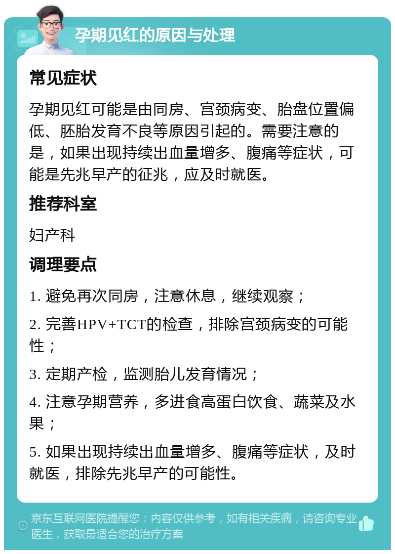 孕期见红的原因与处理 常见症状 孕期见红可能是由同房、宫颈病变、胎盘位置偏低、胚胎发育不良等原因引起的。需要注意的是，如果出现持续出血量增多、腹痛等症状，可能是先兆早产的征兆，应及时就医。 推荐科室 妇产科 调理要点 1. 避免再次同房，注意休息，继续观察； 2. 完善HPV+TCT的检查，排除宫颈病变的可能性； 3. 定期产检，监测胎儿发育情况； 4. 注意孕期营养，多进食高蛋白饮食、蔬菜及水果； 5. 如果出现持续出血量增多、腹痛等症状，及时就医，排除先兆早产的可能性。