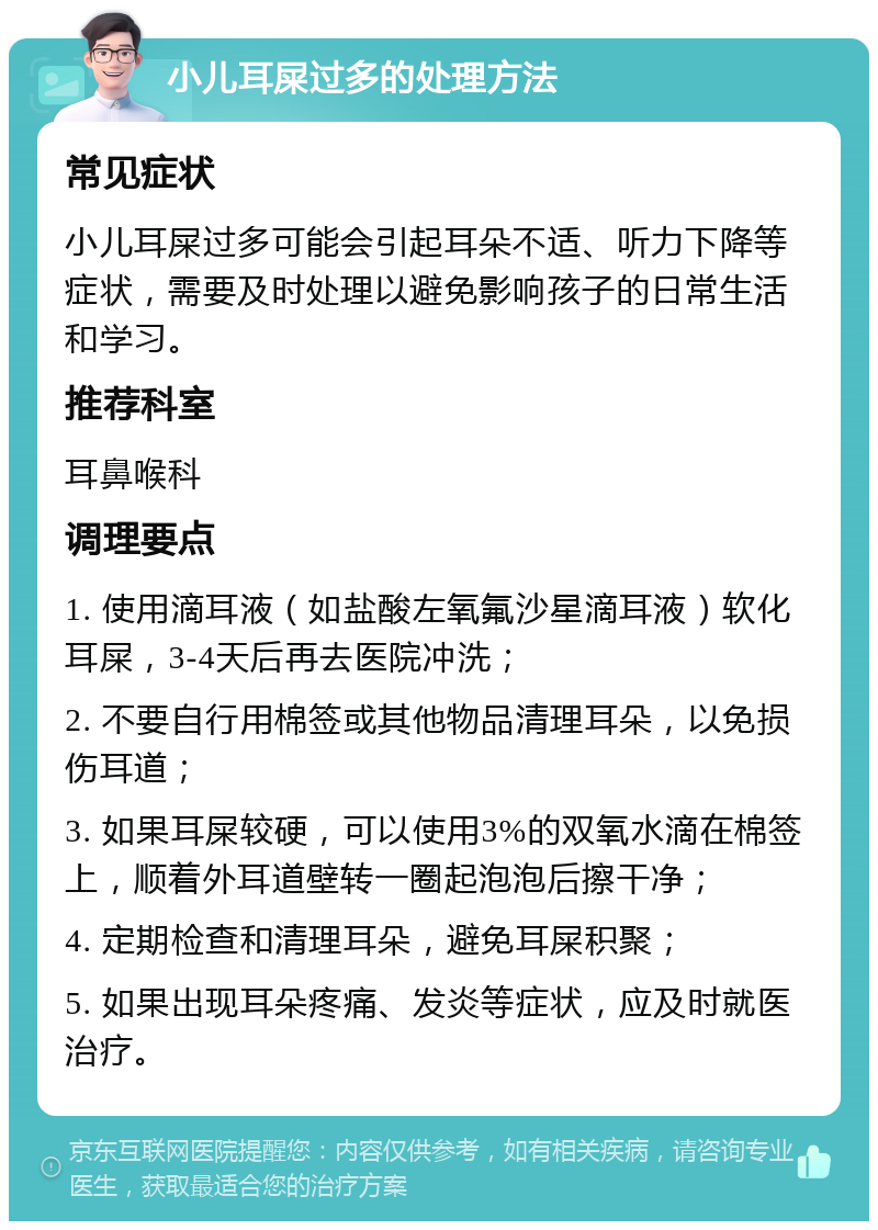 小儿耳屎过多的处理方法 常见症状 小儿耳屎过多可能会引起耳朵不适、听力下降等症状，需要及时处理以避免影响孩子的日常生活和学习。 推荐科室 耳鼻喉科 调理要点 1. 使用滴耳液（如盐酸左氧氟沙星滴耳液）软化耳屎，3-4天后再去医院冲洗； 2. 不要自行用棉签或其他物品清理耳朵，以免损伤耳道； 3. 如果耳屎较硬，可以使用3%的双氧水滴在棉签上，顺着外耳道壁转一圈起泡泡后擦干净； 4. 定期检查和清理耳朵，避免耳屎积聚； 5. 如果出现耳朵疼痛、发炎等症状，应及时就医治疗。