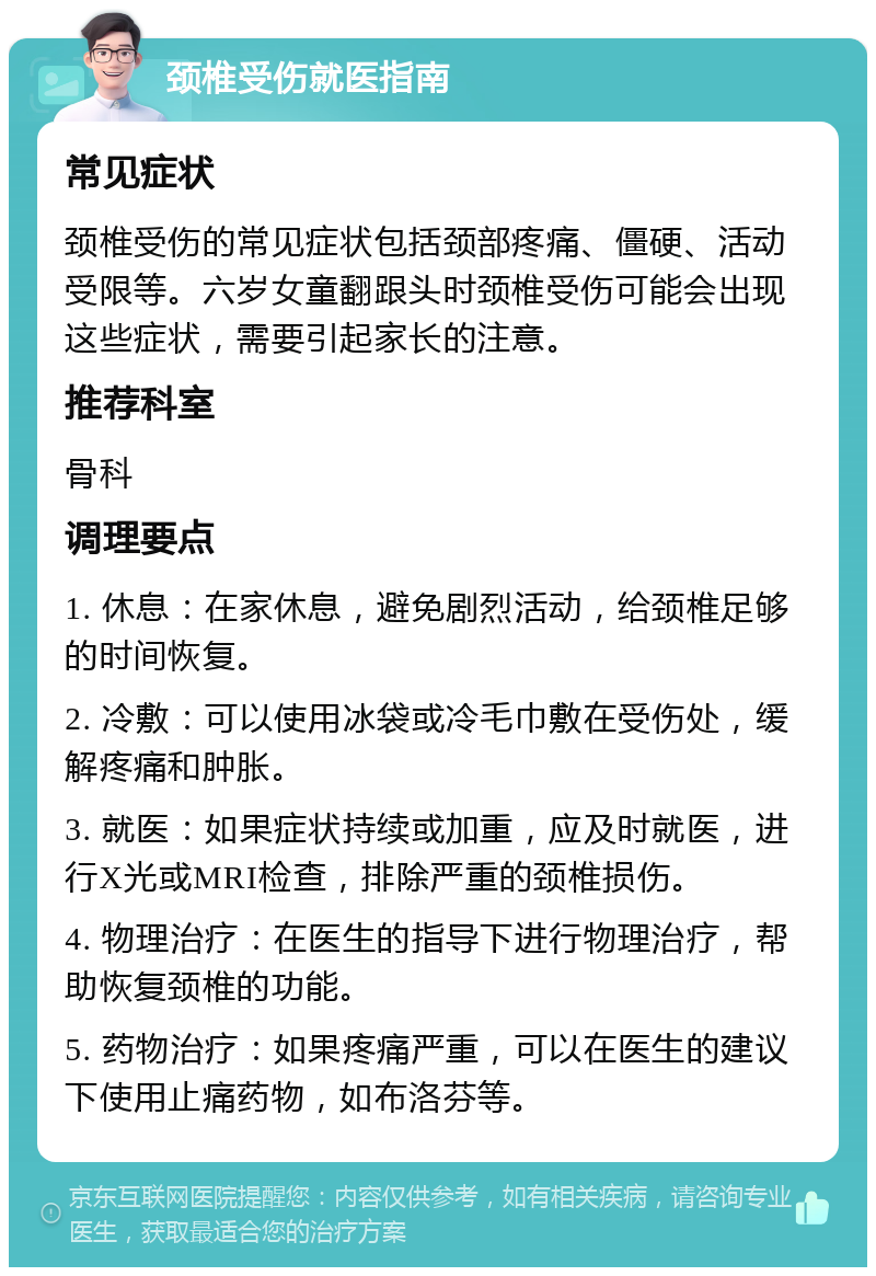 颈椎受伤就医指南 常见症状 颈椎受伤的常见症状包括颈部疼痛、僵硬、活动受限等。六岁女童翻跟头时颈椎受伤可能会出现这些症状，需要引起家长的注意。 推荐科室 骨科 调理要点 1. 休息：在家休息，避免剧烈活动，给颈椎足够的时间恢复。 2. 冷敷：可以使用冰袋或冷毛巾敷在受伤处，缓解疼痛和肿胀。 3. 就医：如果症状持续或加重，应及时就医，进行X光或MRI检查，排除严重的颈椎损伤。 4. 物理治疗：在医生的指导下进行物理治疗，帮助恢复颈椎的功能。 5. 药物治疗：如果疼痛严重，可以在医生的建议下使用止痛药物，如布洛芬等。