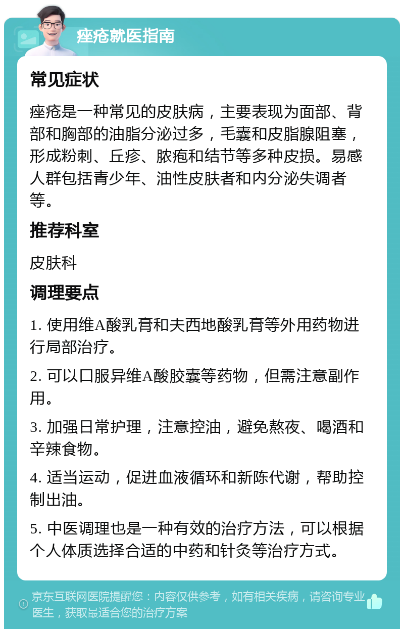 痤疮就医指南 常见症状 痤疮是一种常见的皮肤病，主要表现为面部、背部和胸部的油脂分泌过多，毛囊和皮脂腺阻塞，形成粉刺、丘疹、脓疱和结节等多种皮损。易感人群包括青少年、油性皮肤者和内分泌失调者等。 推荐科室 皮肤科 调理要点 1. 使用维A酸乳膏和夫西地酸乳膏等外用药物进行局部治疗。 2. 可以口服异维A酸胶囊等药物，但需注意副作用。 3. 加强日常护理，注意控油，避免熬夜、喝酒和辛辣食物。 4. 适当运动，促进血液循环和新陈代谢，帮助控制出油。 5. 中医调理也是一种有效的治疗方法，可以根据个人体质选择合适的中药和针灸等治疗方式。