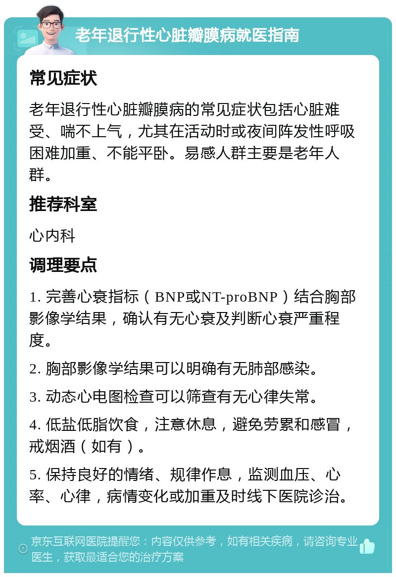 老年退行性心脏瓣膜病就医指南 常见症状 老年退行性心脏瓣膜病的常见症状包括心脏难受、喘不上气，尤其在活动时或夜间阵发性呼吸困难加重、不能平卧。易感人群主要是老年人群。 推荐科室 心内科 调理要点 1. 完善心衰指标（BNP或NT-proBNP）结合胸部影像学结果，确认有无心衰及判断心衰严重程度。 2. 胸部影像学结果可以明确有无肺部感染。 3. 动态心电图检查可以筛查有无心律失常。 4. 低盐低脂饮食，注意休息，避免劳累和感冒，戒烟酒（如有）。 5. 保持良好的情绪、规律作息，监测血压、心率、心律，病情变化或加重及时线下医院诊治。