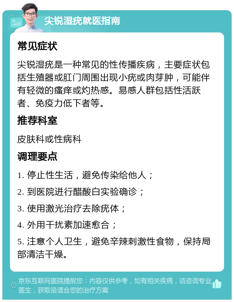 尖锐湿疣就医指南 常见症状 尖锐湿疣是一种常见的性传播疾病，主要症状包括生殖器或肛门周围出现小疣或肉芽肿，可能伴有轻微的瘙痒或灼热感。易感人群包括性活跃者、免疫力低下者等。 推荐科室 皮肤科或性病科 调理要点 1. 停止性生活，避免传染给他人； 2. 到医院进行醋酸白实验确诊； 3. 使用激光治疗去除疣体； 4. 外用干扰素加速愈合； 5. 注意个人卫生，避免辛辣刺激性食物，保持局部清洁干燥。