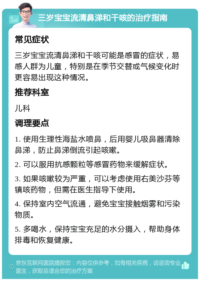 三岁宝宝流清鼻涕和干咳的治疗指南 常见症状 三岁宝宝流清鼻涕和干咳可能是感冒的症状，易感人群为儿童，特别是在季节交替或气候变化时更容易出现这种情况。 推荐科室 儿科 调理要点 1. 使用生理性海盐水喷鼻，后用婴儿吸鼻器清除鼻涕，防止鼻涕倒流引起咳嗽。 2. 可以服用抗感颗粒等感冒药物来缓解症状。 3. 如果咳嗽较为严重，可以考虑使用右美沙芬等镇咳药物，但需在医生指导下使用。 4. 保持室内空气流通，避免宝宝接触烟雾和污染物质。 5. 多喝水，保持宝宝充足的水分摄入，帮助身体排毒和恢复健康。