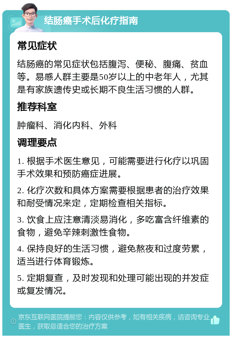 结肠癌手术后化疗指南 常见症状 结肠癌的常见症状包括腹泻、便秘、腹痛、贫血等。易感人群主要是50岁以上的中老年人，尤其是有家族遗传史或长期不良生活习惯的人群。 推荐科室 肿瘤科、消化内科、外科 调理要点 1. 根据手术医生意见，可能需要进行化疗以巩固手术效果和预防癌症进展。 2. 化疗次数和具体方案需要根据患者的治疗效果和耐受情况来定，定期检查相关指标。 3. 饮食上应注意清淡易消化，多吃富含纤维素的食物，避免辛辣刺激性食物。 4. 保持良好的生活习惯，避免熬夜和过度劳累，适当进行体育锻炼。 5. 定期复查，及时发现和处理可能出现的并发症或复发情况。