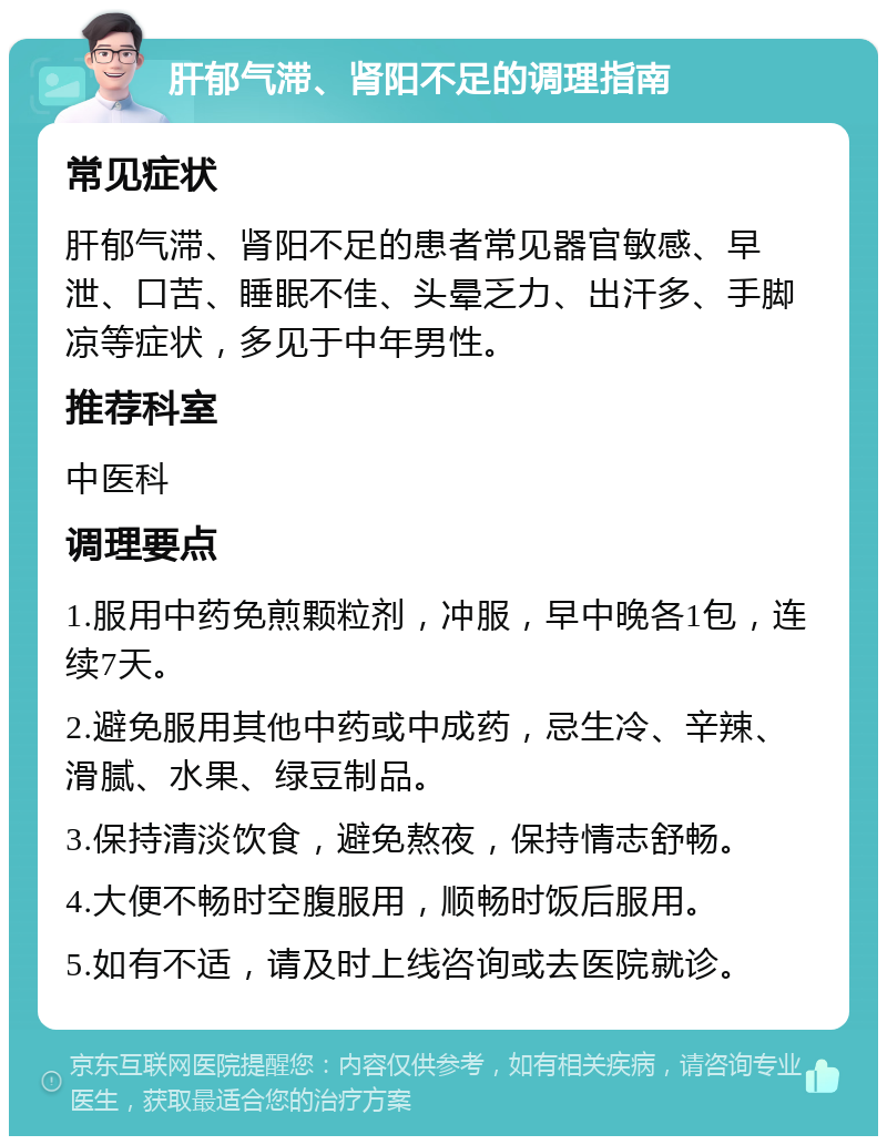 肝郁气滞、肾阳不足的调理指南 常见症状 肝郁气滞、肾阳不足的患者常见器官敏感、早泄、口苦、睡眠不佳、头晕乏力、出汗多、手脚凉等症状，多见于中年男性。 推荐科室 中医科 调理要点 1.服用中药免煎颗粒剂，冲服，早中晚各1包，连续7天。 2.避免服用其他中药或中成药，忌生冷、辛辣、滑腻、水果、绿豆制品。 3.保持清淡饮食，避免熬夜，保持情志舒畅。 4.大便不畅时空腹服用，顺畅时饭后服用。 5.如有不适，请及时上线咨询或去医院就诊。