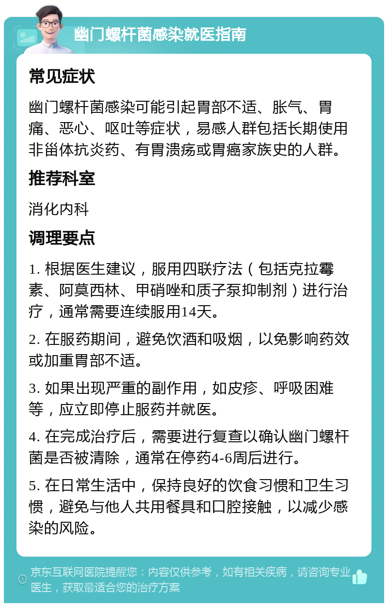 幽门螺杆菌感染就医指南 常见症状 幽门螺杆菌感染可能引起胃部不适、胀气、胃痛、恶心、呕吐等症状，易感人群包括长期使用非甾体抗炎药、有胃溃疡或胃癌家族史的人群。 推荐科室 消化内科 调理要点 1. 根据医生建议，服用四联疗法（包括克拉霉素、阿莫西林、甲硝唑和质子泵抑制剂）进行治疗，通常需要连续服用14天。 2. 在服药期间，避免饮酒和吸烟，以免影响药效或加重胃部不适。 3. 如果出现严重的副作用，如皮疹、呼吸困难等，应立即停止服药并就医。 4. 在完成治疗后，需要进行复查以确认幽门螺杆菌是否被清除，通常在停药4-6周后进行。 5. 在日常生活中，保持良好的饮食习惯和卫生习惯，避免与他人共用餐具和口腔接触，以减少感染的风险。