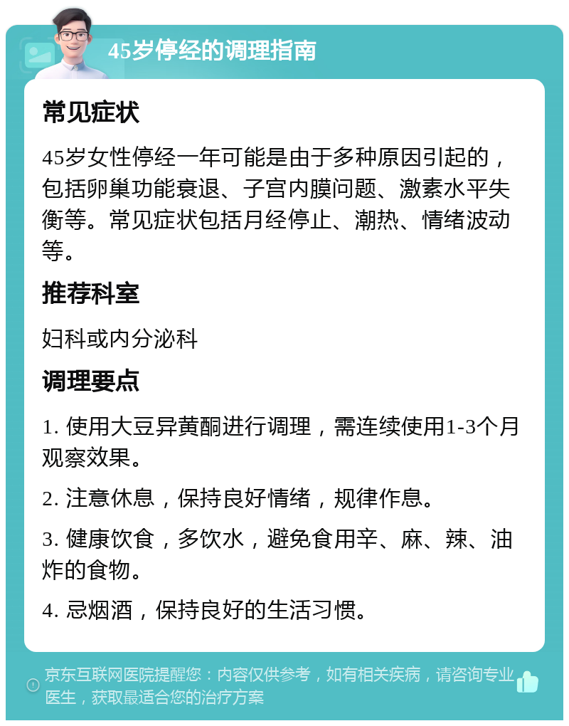 45岁停经的调理指南 常见症状 45岁女性停经一年可能是由于多种原因引起的，包括卵巢功能衰退、子宫内膜问题、激素水平失衡等。常见症状包括月经停止、潮热、情绪波动等。 推荐科室 妇科或内分泌科 调理要点 1. 使用大豆异黄酮进行调理，需连续使用1-3个月观察效果。 2. 注意休息，保持良好情绪，规律作息。 3. 健康饮食，多饮水，避免食用辛、麻、辣、油炸的食物。 4. 忌烟酒，保持良好的生活习惯。